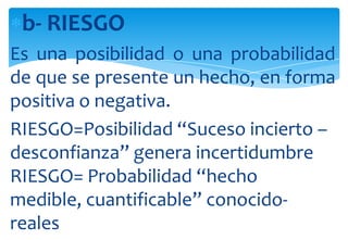 b- RIESGO
Es una posibilidad o una probabilidad
de que se presente un hecho, en forma
positiva o negativa.
RIESGO=Posibilidad “Suceso incierto –
desconfianza” genera incertidumbre
RIESGO= Probabilidad “hecho
medible, cuantificable” conocidoreales

 