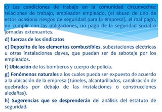 c) Las condiciones de trabajo en la comunidad circunvecina:
relaciones de trabajo, empleador empleado, (el abuso de uno de
estos ocasiona riesgos de seguridad para la empresa), el mal pago,
no cumplir con las obligaciones, no pago de la seguridad social o
jornadas extenuantes.
d) fuerzas de los sindicatos
e) Deposito de los elementos combustibles, subestaciones eléctricas
u otras instalaciones claves, que puedan ser de sabotaje por los
empleados.
f) Ubicación de los bomberos y cuerpo de policía.
g) Fenómenos naturales a los cuales pueda ser expuesto de acuerdo
a la ubicación de la empresa (túneles, alcantarillados, canalización de
quebradas por debajo de las instalaciones o construcciones
aledañas).
h) Sugerencias que se desprenderán del análisis del estatuto de
seguridad.

 