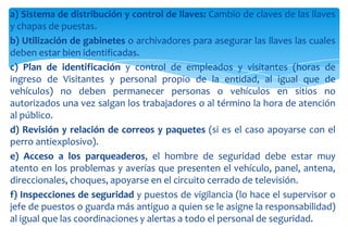 a) Sistema de distribución y control de llaves: Cambio de claves de las llaves
y chapas de puestas.
b) Utilización de gabinetes o archivadores para asegurar las llaves las cuales
deben estar bien identificadas.
c) Plan de identificación y control de empleados y visitantes (horas de
ingreso de Visitantes y personal propio de la entidad, al igual que de
vehículos) no deben permanecer personas o vehículos en sitios no
autorizados una vez salgan los trabajadores o al término la hora de atención
al público.
d) Revisión y relación de correos y paquetes (si es el caso apoyarse con el
perro antiexplosivo).
e) Acceso a los parqueaderos, el hombre de seguridad debe estar muy
atento en los problemas y averías que presenten el vehículo, panel, antena,
direccionales, choques, apoyarse en el circuito cerrado de televisión.
f) Inspecciones de seguridad y puestos de vigilancia (lo hace el supervisor o
jefe de puestos o guarda más antiguo a quien se le asigne la responsabilidad)
al igual que las coordinaciones y alertas a todo el personal de seguridad.

 