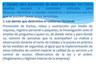 6. Equipos para prevención de actos terroristas: Son todos
aquellos
equipos
o
materiales
utilizados
para
detectar, identificar y manejar explosivos o elementos con los
que se pueden causar actos terroristas.
7. Los demás que determine el Gobierno Nacional.
Prevención de hurtos, robos y sustracción: por medio de
requisas, registro personal o paquetes, la investigación ante el
empleo de preguntas (.quien es, de donde viene y para donde
va, número de personas que lo acompañan? La malicia y
observación durante el turno de trabajo y la puesta en práctica
de las medidas de seguridad, al igual que la implementación de
otros métodos de control mejorar la calidad de su servicio y el
control de acceso. Observancia de la ley y el orden.
(Reglamento y régimen interno de la empresa).

 