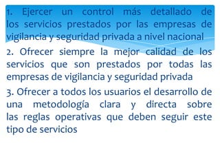 1. Ejercer un control más detallado de
los servicios prestados por las empresas de
vigilancia y seguridad privada a nivel nacional
2. Ofrecer siempre la mejor calidad de los
servicios que son prestados por todas las
empresas de vigilancia y seguridad privada
3. Ofrecer a todos los usuarios el desarrollo de
una metodología clara y directa sobre
las reglas operativas que deben seguir este
tipo de servicios

 
