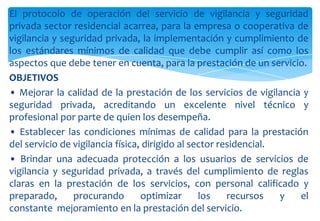 El protocolo de operación del servicio de vigilancia y seguridad
privada sector residencial acarrea, para la empresa o cooperativa de
vigilancia y seguridad privada, la implementación y cumplimiento de
los estándares mínimos de calidad que debe cumplir así como los
aspectos que debe tener en cuenta, para la prestación de un servicio.
OBJETIVOS
• Mejorar la calidad de la prestación de los servicios de vigilancia y
seguridad privada, acreditando un excelente nivel técnico y
profesional por parte de quien los desempeña.
• Establecer las condiciones mínimas de calidad para la prestación
del servicio de vigilancia física, dirigido al sector residencial.
• Brindar una adecuada protección a los usuarios de servicios de
vigilancia y seguridad privada, a través del cumplimiento de reglas
claras en la prestación de los servicios, con personal calificado y
preparado,
procurando
optimizar
los
recursos
y
el
constante mejoramiento en la prestación del servicio.

 