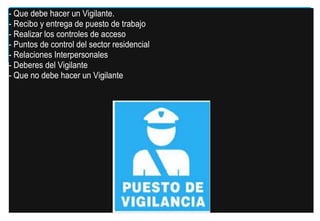 - Que debe hacer un Vigilante.
- Recibo y entrega de puesto de trabajo
- Realizar los controles de acceso
- Puntos de control del sector residencial
- Relaciones Interpersonales
- Deberes del Vigilante
- Que no debe hacer un Vigilante

 
