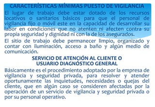 CARACTERÍSTICAS MÍNIMAS PUESTO DE VIGILANCIA
El lugar de trabajo debe estar dotado de los recursos
locativos o sanitarios básicos para que el personal de
vigilancia fijo o móvil este en la capacidad de desarrollar su
labor en condiciones que no atenten ni afecten contra su
propia seguridad y dignidad ni con la de los asegurados.
El sitio de trabajo debe permanecer limpio, organizado y
contar con iluminación, acceso a baño y algún medio de
comunicación.
SERVICIO DE ATENCIÓN AL CLIENTE O
USUARIO DIAGNÓSTICO GENERAL
Básicamente es el procedimiento adoptado por la empresa de
vigilancia y seguridad privada, para resolver y atender
oportunamente las inquietudes, necesidades o quejas del
cliente, que en algún caso se consideren afectadas por la
operación de un servicio de vigilancia y seguridad privada o
por su personal operativo.

 