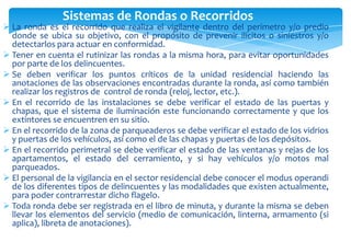 Sistemas de Rondas o Recorridos

 La ronda es el recorrido que realiza el vigilante dentro del perímetro y/o predio
donde se ubica su objetivo, con el propósito de prevenir ilícitos o siniestros y/o
detectarlos para actuar en conformidad.
 Tener en cuenta el rutinizar las rondas a la misma hora, para evitar oportunidades
por parte de los delincuentes.
 Se deben verificar los puntos críticos de la unidad residencial haciendo las
anotaciones de las observaciones encontradas durante la ronda, así como también
realizar los registros de control de ronda (reloj, lector, etc.).
 En el recorrido de las instalaciones se debe verificar el estado de las puertas y
chapas, que el sistema de iluminación este funcionando correctamente y que los
extintores se encuentren en su sitio.
 En el recorrido de la zona de parqueaderos se debe verificar el estado de los vidrios
y puertas de los vehículos, así como el de las chapas y puertas de los depósitos.
 En el recorrido perimetral se debe verificar el estado de las ventanas y rejas de los
apartamentos, el estado del cerramiento, y si hay vehículos y/o motos mal
parqueados.
 El personal de la vigilancia en el sector residencial debe conocer el modus operandi
de los diferentes tipos de delincuentes y las modalidades que existen actualmente,
para poder contrarrestar dicho flagelo.
 Toda ronda debe ser registrada en el libro de minuta, y durante la misma se deben
llevar los elementos del servicio (medio de comunicación, linterna, armamento (si
aplica), libreta de anotaciones).

 
