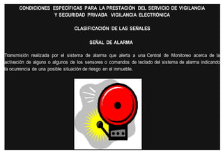 CONDICIONES ESPECÍFICAS PARA LA PRESTACIÓN DEL SERVICIO DE VIGILANCIA
Y SEGURIDAD PRIVADA VIGILANCIA ELECTRÓNICA
CLASIFICACIÓN DE LAS SEÑALES
SEÑAL DE ALARMA
Transmisión realizada por el sistema de alarma que alerta a una Central de Monitoreo acerca de la
activación de alguno o algunos de los sensores o comandos de teclado del sistema de alarma indicando
la ocurrencia de una posible situación de riesgo en el inmueble.

 