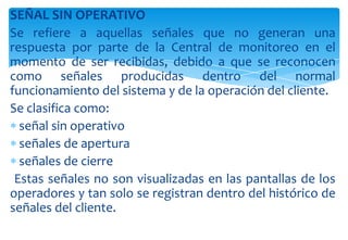 SEÑAL SIN OPERATIVO
Se refiere a aquellas señales que no generan una
respuesta por parte de la Central de monitoreo en el
momento de ser recibidas, debido a que se reconocen
como señales producidas dentro del normal
funcionamiento del sistema y de la operación del cliente.
Se clasifica como:
señal sin operativo
señales de apertura
señales de cierre
Estas señales no son visualizadas en las pantallas de los
operadores y tan solo se registran dentro del histórico de
señales del cliente.

 