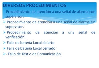DIVERSOS PROCEDIMIENTOS
Procedimiento de atención a una señal de alarma con
supervisor.
 Procedimiento de atención a una señal de alarma sin
supervisor.
 Procedimiento de atención a una señal de
verificación.
 Falla de batería Local abierto
 Falla de batería Local cerrado
- Fallo de Test o de Comunicación

 