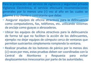 Para la prestación del servicio de vigilancia y seguridad privada
Vigilancia Electrónica, el servicio efectuará recomendaciones
generales por lo menos una (1) vez al año en las cuales se
informe a su cliente o contratante que debe:
Asegurar equipos de oficina atractivos para la delincuencia
como computadores, fax, teléfonos, etc. utilizando sistemas
de anclaje como guayas o abrazaderas.
Ubicar los equipos de oficina atractivos para la delincuencia
de forma tal que no faciliten la acción de los delincuentes,
ejemplo: no dejar equipos de cómputo cerca de ventanas que
permitan sustraerlos simplemente rompiendo la ventana.
Realizar pruebas de los botones de pánico por lo menos dos
(2) veces por mes, estas pruebas deben ser coordinadas con la
Central de Monitoreo y Respuesta para evitar
desplazamientos innecesarios por parte de las autoridades.

 