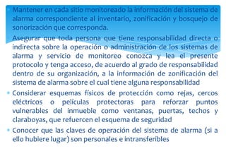 Mantener en cada sitio monitoreado la información del sistema de
alarma correspondiente al inventario, zonificación y bosquejo de
sonorización que corresponda.
Asegurar que toda persona que tiene responsabilidad directa o
indirecta sobre la operación o administración de los sistemas de
alarma y servicio de monitoreo conozca y lea el presente
protocolo y tenga acceso, de acuerdo al grado de responsabilidad
dentro de su organización, a la información de zonificación del
sistema de alarma sobre el cual tiene alguna responsabilidad
Considerar esquemas físicos de protección como rejas, cercos
eléctricos o películas protectoras para reforzar puntos
vulnerables del inmueble como ventanas, puertas, techos y
claraboyas, que refuercen el esquema de seguridad
Conocer que las claves de operación del sistema de alarma (si a
ello hubiere lugar) son personales e intransferibles

 