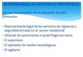 RESPONSABLES DE APLICAR EL PROTOCOLO
Son los responsables de la aplicación de este
protocolo:
Representante legal de los servicios de vigilancia y
seguridad privada en el sector residencial
Director de operaciones o quien haga sus veces
El supervisor
El operador de medios tecnológicos
El vigilante

 