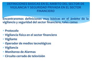 DEFINICIONES BASICAS EN EL AMBITO DEL SECTOR DE
VIGILANCIA Y SEGURIDAD PRIVADA EN EL SECTOR
FINANCIERO
Encontraremos definiciones muy básicas en el ámbito de la
vigilancia y seguridad del sector financiero, tales como:
Protocolo
Vigilancia física en el sector financiero
Vigilante
Operador de medios tecnológicos
Vigilancia
Monitoreo de Alarmas
Circuito cerrado de televisión

 