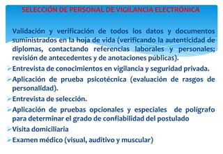 SELECCIÓN DE PERSONAL DE VIGILANCIA ELECTRÓNICA
Validación y verificación de todos los datos y documentos
suministrados en la hoja de vida (verificando la autenticidad de
diplomas, contactando referencias laborales y personales;
revisión de antecedentes y de anotaciones públicas).
Entrevista de conocimientos en vigilancia y seguridad privada.
Aplicación de prueba psicotécnica (evaluación de rasgos de
personalidad).
Entrevista de selección.
Aplicación de pruebas opcionales y especiales de polígrafo
para determinar el grado de confiabilidad del postulado
Visita domiciliaria
Examen médico (visual, auditivo y muscular)

 