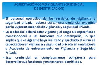 ACREDITACIÓN COMO VIGILANTE (CREDENCIAL
DE IDENTIFICACIÓN)
El personal operativo de los servicios de vigilancia y
seguridad privada deberá portar una credencial expedida
por la Superintendencia de Vigilancia y Seguridad Privada.
La credencial deberá estar vigente y el cargo allí especificado
corresponderá a las funciones que desempeñe, lo que
implica que el vigilante haya realizado y aprobado el curso de
capacitación en vigilancia y seguridad privada en una Escuela
o Academia de entrenamiento en Vigilancia y Seguridad
Privada.
Esta credencial es completamente obligatoria para
desarrollar sus funciones y mantenerse identificado.

 