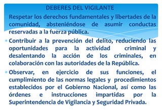 DEBERES DEL VIGILANTE
Respetar los derechos fundamentales y libertades de la
comunidad, absteniéndose de asumir conductas
reservadas a la fuerza pública.
Contribuir a la prevención del delito, reduciendo las
oportunidades para la actividad
criminal y
desalentando la acción de los criminales, en
colaboración con las autoridades de la República.
Observar, en ejercicio de sus funciones, el
cumplimiento de las normas legales y procedimientos
establecidos por el Gobierno Nacional, así como las
órdenes e instrucciones impartidas por la
Superintendencia de Vigilancia y Seguridad Privada.

 