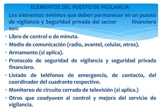 ELEMENTOS DEL PUESTO DE VIGILANCIA
Los elementos mínimos que deben permanecer en un puesto
de vigilancia y Seguridad privada del sector
financiero
son:
Libro de control o de minuta.
Medio de comunicación (radio, avantel, celular, otros).
Armamento (si aplica).
Protocolo de seguridad de vigilancia y seguridad privada
financiero.
Listado de teléfonos de emergencia, de contacto, del
coordinador del cuadrante respectivo.
Monitoreo de circuito cerrado de televisión (si aplica.)
Otros que coadyuven al control y mejora del servicio de
vigilancia.

 