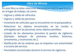 Libro de Minuta
En este libro se debe relacionar diariamente todo lo que ocurre
en el lugar de trabajo, tal como:
Ingreso y salida de vehículos.
Ingreso y salida de personas.
Inventario de vehículos que se encuentren en el parqueadero.
Relacionar los objetos encontrados en las rondas o
entregados por las personas como objetos perdidos.
Listado de los elementos provistos al puesto de vigilancia
(Ejemplo: botiquín de primeros Auxilios, linternas,
armamento, y municiones etc.)
Notificación de las órdenes que se impartan con anterioridad
a la toma del servicio.
Novedades encontradas durante el servicio de vigilancia.

 
