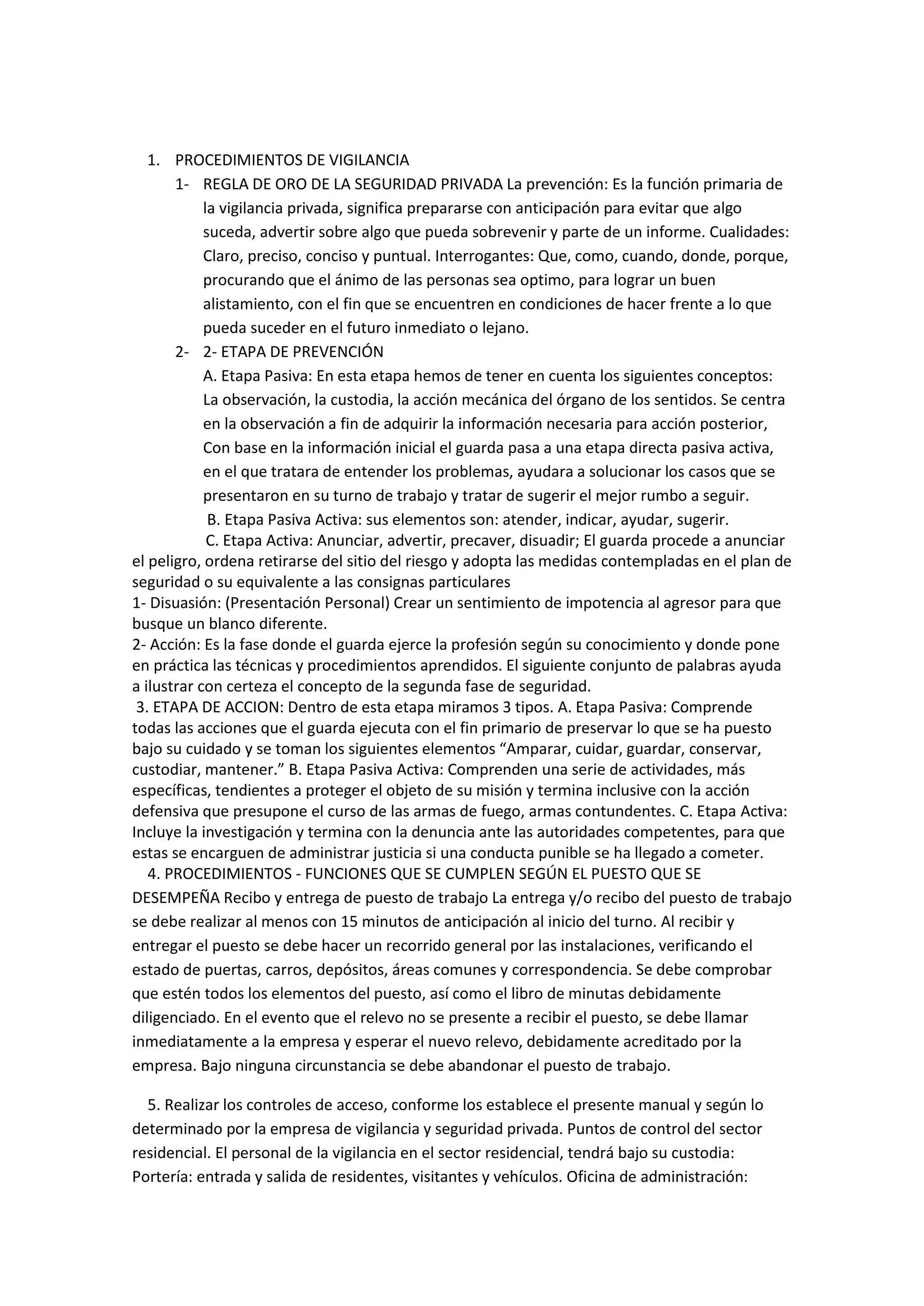 1. PROCEDIMIENTOS DE VIGILANCIA
1- REGLA DE ORO DE LA SEGURIDAD PRIVADA La prevención: Es la función primaria de
la vigilancia privada, significa prepararse con anticipación para evitar que algo
suceda, advertir sobre algo que pueda sobrevenir y parte de un informe. Cualidades:
Claro, preciso, conciso y puntual. Interrogantes: Que, como, cuando, donde, porque,
procurando que el ánimo de las personas sea optimo, para lograr un buen
alistamiento, con el fin que se encuentren en condiciones de hacer frente a lo que
pueda suceder en el futuro inmediato o lejano.
2- 2- ETAPA DE PREVENCIÓN
A. Etapa Pasiva: En esta etapa hemos de tener en cuenta los siguientes conceptos:
La observación, la custodia, la acción mecánica del órgano de los sentidos. Se centra
en la observación a fin de adquirir la información necesaria para acción posterior,
Con base en la información inicial el guarda pasa a una etapa directa pasiva activa,
en el que tratara de entender los problemas, ayudara a solucionar los casos que se
presentaron en su turno de trabajo y tratar de sugerir el mejor rumbo a seguir.
B. Etapa Pasiva Activa: sus elementos son: atender, indicar, ayudar, sugerir.
C. Etapa Activa: Anunciar, advertir, precaver, disuadir; El guarda procede a anunciar
el peligro, ordena retirarse del sitio del riesgo y adopta las medidas contempladas en el plan de
seguridad o su equivalente a las consignas particulares
1- Disuasión: (Presentación Personal) Crear un sentimiento de impotencia al agresor para que
busque un blanco diferente.
2- Acción: Es la fase donde el guarda ejerce la profesión según su conocimiento y donde pone
en práctica las técnicas y procedimientos aprendidos. El siguiente conjunto de palabras ayuda
a ilustrar con certeza el concepto de la segunda fase de seguridad.
3. ETAPA DE ACCION: Dentro de esta etapa miramos 3 tipos. A. Etapa Pasiva: Comprende
todas las acciones que el guarda ejecuta con el fin primario de preservar lo que se ha puesto
bajo su cuidado y se toman los siguientes elementos “Amparar, cuidar, guardar, conservar,
custodiar, mantener.” B. Etapa Pasiva Activa: Comprenden una serie de actividades, más
específicas, tendientes a proteger el objeto de su misión y termina inclusive con la acción
defensiva que presupone el curso de las armas de fuego, armas contundentes. C. Etapa Activa:
Incluye la investigación y termina con la denuncia ante las autoridades competentes, para que
estas se encarguen de administrar justicia si una conducta punible se ha llegado a cometer.
4. PROCEDIMIENTOS - FUNCIONES QUE SE CUMPLEN SEGÚN EL PUESTO QUE SE
DESEMPEÑA Recibo y entrega de puesto de trabajo La entrega y/o recibo del puesto de trabajo
se debe realizar al menos con 15 minutos de anticipación al inicio del turno. Al recibir y
entregar el puesto se debe hacer un recorrido general por las instalaciones, verificando el
estado de puertas, carros, depósitos, áreas comunes y correspondencia. Se debe comprobar
que estén todos los elementos del puesto, así como el libro de minutas debidamente
diligenciado. En el evento que el relevo no se presente a recibir el puesto, se debe llamar
inmediatamente a la empresa y esperar el nuevo relevo, debidamente acreditado por la
empresa. Bajo ninguna circunstancia se debe abandonar el puesto de trabajo.
5. Realizar los controles de acceso, conforme los establece el presente manual y según lo
determinado por la empresa de vigilancia y seguridad privada. Puntos de control del sector
residencial. El personal de la vigilancia en el sector residencial, tendrá bajo su custodia:
Portería: entrada y salida de residentes, visitantes y vehículos. Oficina de administración:
 