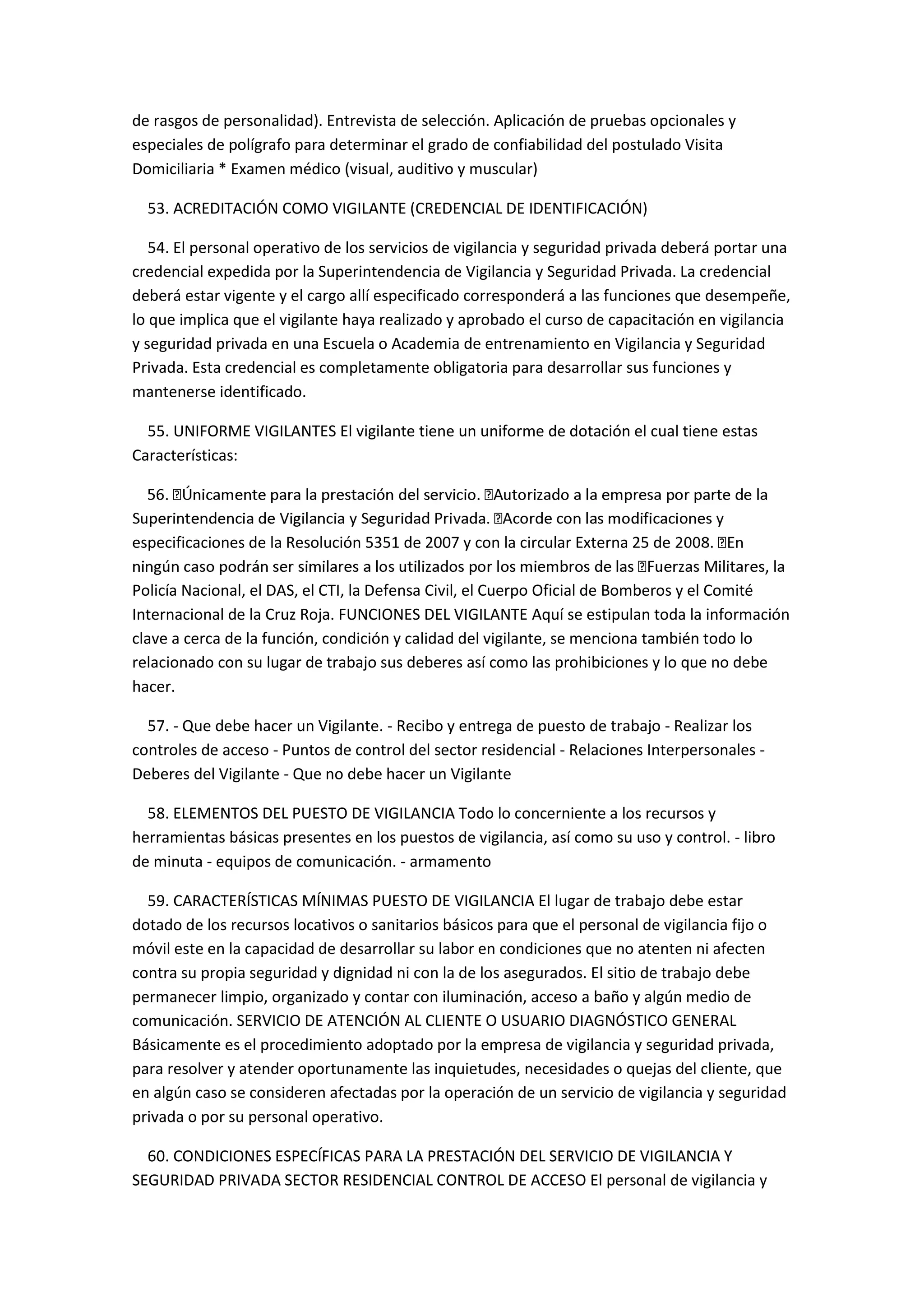 de rasgos de personalidad). Entrevista de selección. Aplicación de pruebas opcionales y
especiales de polígrafo para determinar el grado de confiabilidad del postulado Visita
Domiciliaria * Examen médico (visual, auditivo y muscular)
53. ACREDITACIÓN COMO VIGILANTE (CREDENCIAL DE IDENTIFICACIÓN)
54. El personal operativo de los servicios de vigilancia y seguridad privada deberá portar una
credencial expedida por la Superintendencia de Vigilancia y Seguridad Privada. La credencial
deberá estar vigente y el cargo allí especificado corresponderá a las funciones que desempeñe,
lo que implica que el vigilante haya realizado y aprobado el curso de capacitación en vigilancia
y seguridad privada en una Escuela o Academia de entrenamiento en Vigilancia y Seguridad
Privada. Esta credencial es completamente obligatoria para desarrollar sus funciones y
mantenerse identificado.
55. UNIFORME VIGILANTES El vigilante tiene un uniforme de dotación el cual tiene estas
Características:
especificaciones de la Resolución 5351 de 2007 y con la circular Externa 25 de
Policía Nacional, el DAS, el CTI, la Defensa Civil, el Cuerpo Oficial de Bomberos y el Comité
Internacional de la Cruz Roja. FUNCIONES DEL VIGILANTE Aquí se estipulan toda la información
clave a cerca de la función, condición y calidad del vigilante, se menciona también todo lo
relacionado con su lugar de trabajo sus deberes así como las prohibiciones y lo que no debe
hacer.
57. - Que debe hacer un Vigilante. - Recibo y entrega de puesto de trabajo - Realizar los
controles de acceso - Puntos de control del sector residencial - Relaciones Interpersonales -
Deberes del Vigilante - Que no debe hacer un Vigilante
58. ELEMENTOS DEL PUESTO DE VIGILANCIA Todo lo concerniente a los recursos y
herramientas básicas presentes en los puestos de vigilancia, así como su uso y control. - libro
de minuta - equipos de comunicación. - armamento
59. CARACTERÍSTICAS MÍNIMAS PUESTO DE VIGILANCIA El lugar de trabajo debe estar
dotado de los recursos locativos o sanitarios básicos para que el personal de vigilancia fijo o
móvil este en la capacidad de desarrollar su labor en condiciones que no atenten ni afecten
contra su propia seguridad y dignidad ni con la de los asegurados. El sitio de trabajo debe
permanecer limpio, organizado y contar con iluminación, acceso a baño y algún medio de
comunicación. SERVICIO DE ATENCIÓN AL CLIENTE O USUARIO DIAGNÓSTICO GENERAL
Básicamente es el procedimiento adoptado por la empresa de vigilancia y seguridad privada,
para resolver y atender oportunamente las inquietudes, necesidades o quejas del cliente, que
en algún caso se consideren afectadas por la operación de un servicio de vigilancia y seguridad
privada o por su personal operativo.
60. CONDICIONES ESPECÍFICAS PARA LA PRESTACIÓN DEL SERVICIO DE VIGILANCIA Y
SEGURIDAD PRIVADA SECTOR RESIDENCIAL CONTROL DE ACCESO El personal de vigilancia y
 