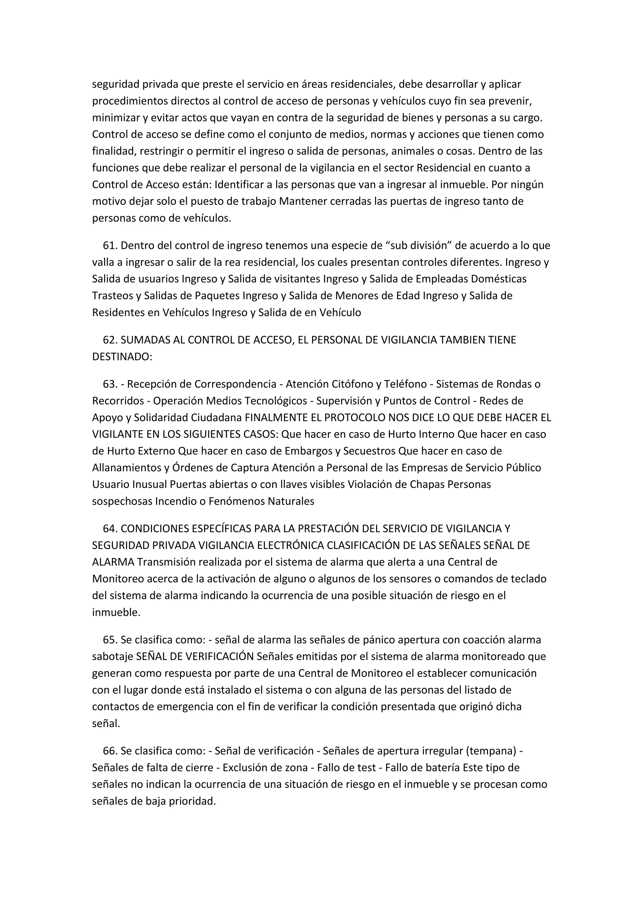seguridad privada que preste el servicio en áreas residenciales, debe desarrollar y aplicar
procedimientos directos al control de acceso de personas y vehículos cuyo fin sea prevenir,
minimizar y evitar actos que vayan en contra de la seguridad de bienes y personas a su cargo.
Control de acceso se define como el conjunto de medios, normas y acciones que tienen como
finalidad, restringir o permitir el ingreso o salida de personas, animales o cosas. Dentro de las
funciones que debe realizar el personal de la vigilancia en el sector Residencial en cuanto a
Control de Acceso están: Identificar a las personas que van a ingresar al inmueble. Por ningún
motivo dejar solo el puesto de trabajo Mantener cerradas las puertas de ingreso tanto de
personas como de vehículos.
61. Dentro del control de ingreso tenemos una especie de “sub división” de acuerdo a lo que
valla a ingresar o salir de la rea residencial, los cuales presentan controles diferentes. Ingreso y
Salida de usuarios Ingreso y Salida de visitantes Ingreso y Salida de Empleadas Domésticas
Trasteos y Salidas de Paquetes Ingreso y Salida de Menores de Edad Ingreso y Salida de
Residentes en Vehículos Ingreso y Salida de en Vehículo
62. SUMADAS AL CONTROL DE ACCESO, EL PERSONAL DE VIGILANCIA TAMBIEN TIENE
DESTINADO:
63. - Recepción de Correspondencia - Atención Citófono y Teléfono - Sistemas de Rondas o
Recorridos - Operación Medios Tecnológicos - Supervisión y Puntos de Control - Redes de
Apoyo y Solidaridad Ciudadana FINALMENTE EL PROTOCOLO NOS DICE LO QUE DEBE HACER EL
VIGILANTE EN LOS SIGUIENTES CASOS: Que hacer en caso de Hurto Interno Que hacer en caso
de Hurto Externo Que hacer en caso de Embargos y Secuestros Que hacer en caso de
Allanamientos y Órdenes de Captura Atención a Personal de las Empresas de Servicio Público
Usuario Inusual Puertas abiertas o con llaves visibles Violación de Chapas Personas
sospechosas Incendio o Fenómenos Naturales
64. CONDICIONES ESPECÍFICAS PARA LA PRESTACIÓN DEL SERVICIO DE VIGILANCIA Y
SEGURIDAD PRIVADA VIGILANCIA ELECTRÓNICA CLASIFICACIÓN DE LAS SEÑALES SEÑAL DE
ALARMA Transmisión realizada por el sistema de alarma que alerta a una Central de
Monitoreo acerca de la activación de alguno o algunos de los sensores o comandos de teclado
del sistema de alarma indicando la ocurrencia de una posible situación de riesgo en el
inmueble.
65. Se clasifica como: - señal de alarma las señales de pánico apertura con coacción alarma
sabotaje SEÑAL DE VERIFICACIÓN Señales emitidas por el sistema de alarma monitoreado que
generan como respuesta por parte de una Central de Monitoreo el establecer comunicación
con el lugar donde está instalado el sistema o con alguna de las personas del listado de
contactos de emergencia con el fin de verificar la condición presentada que originó dicha
señal.
66. Se clasifica como: - Señal de verificación - Señales de apertura irregular (tempana) -
Señales de falta de cierre - Exclusión de zona - Fallo de test - Fallo de batería Este tipo de
señales no indican la ocurrencia de una situación de riesgo en el inmueble y se procesan como
señales de baja prioridad.
 