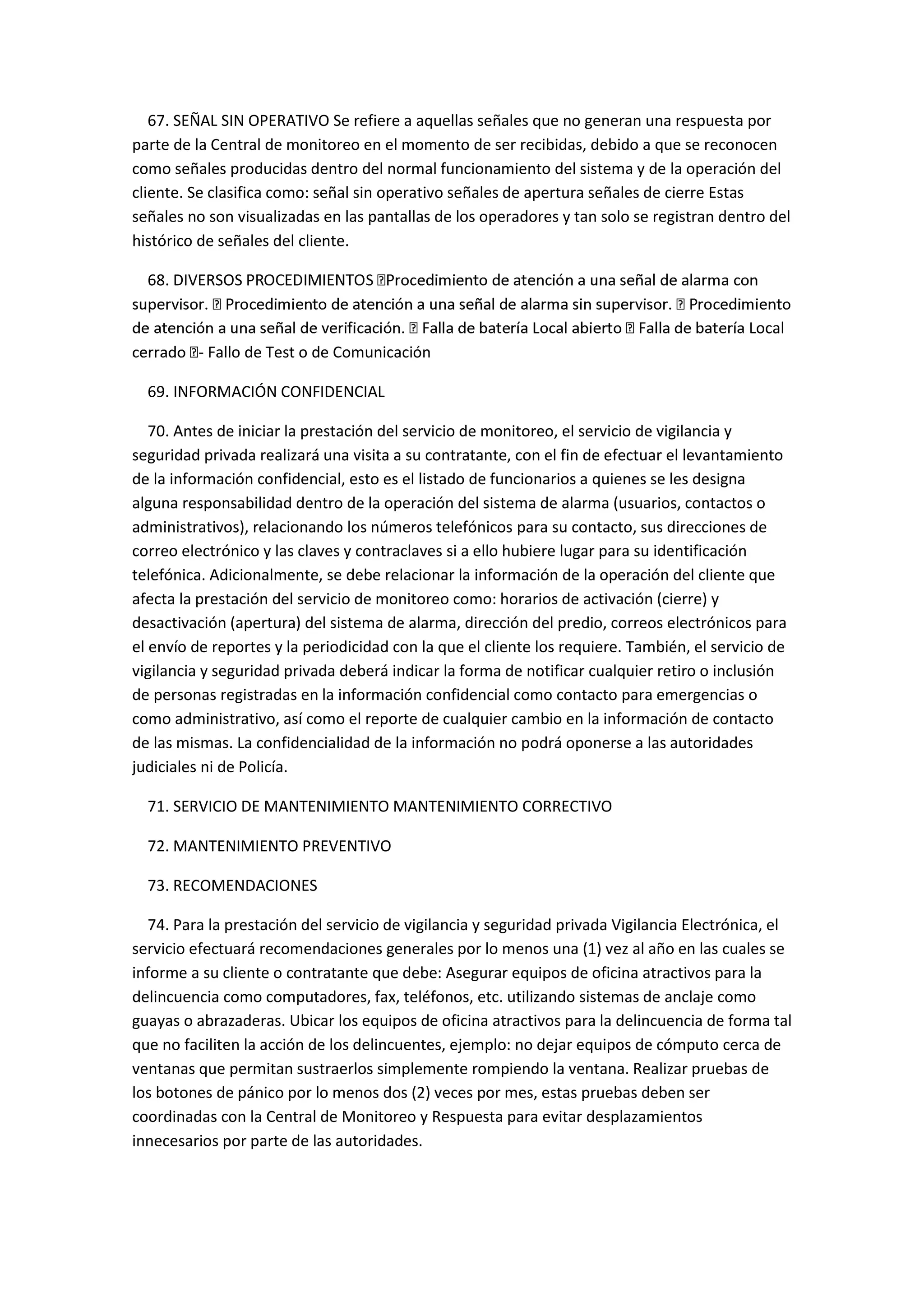 67. SEÑAL SIN OPERATIVO Se refiere a aquellas señales que no generan una respuesta por
parte de la Central de monitoreo en el momento de ser recibidas, debido a que se reconocen
como señales producidas dentro del normal funcionamiento del sistema y de la operación del
cliente. Se clasifica como: señal sin operativo señales de apertura señales de cierre Estas
señales no son visualizadas en las pantallas de los operadores y tan solo se registran dentro del
histórico de señales del cliente.
68. DIVERSO
Local
- Fallo de Test o de Comunicación
69. INFORMACIÓN CONFIDENCIAL
70. Antes de iniciar la prestación del servicio de monitoreo, el servicio de vigilancia y
seguridad privada realizará una visita a su contratante, con el fin de efectuar el levantamiento
de la información confidencial, esto es el listado de funcionarios a quienes se les designa
alguna responsabilidad dentro de la operación del sistema de alarma (usuarios, contactos o
administrativos), relacionando los números telefónicos para su contacto, sus direcciones de
correo electrónico y las claves y contraclaves si a ello hubiere lugar para su identificación
telefónica. Adicionalmente, se debe relacionar la información de la operación del cliente que
afecta la prestación del servicio de monitoreo como: horarios de activación (cierre) y
desactivación (apertura) del sistema de alarma, dirección del predio, correos electrónicos para
el envío de reportes y la periodicidad con la que el cliente los requiere. También, el servicio de
vigilancia y seguridad privada deberá indicar la forma de notificar cualquier retiro o inclusión
de personas registradas en la información confidencial como contacto para emergencias o
como administrativo, así como el reporte de cualquier cambio en la información de contacto
de las mismas. La confidencialidad de la información no podrá oponerse a las autoridades
judiciales ni de Policía.
71. SERVICIO DE MANTENIMIENTO MANTENIMIENTO CORRECTIVO
72. MANTENIMIENTO PREVENTIVO
73. RECOMENDACIONES
74. Para la prestación del servicio de vigilancia y seguridad privada Vigilancia Electrónica, el
servicio efectuará recomendaciones generales por lo menos una (1) vez al año en las cuales se
informe a su cliente o contratante que debe: Asegurar equipos de oficina atractivos para la
delincuencia como computadores, fax, teléfonos, etc. utilizando sistemas de anclaje como
guayas o abrazaderas. Ubicar los equipos de oficina atractivos para la delincuencia de forma tal
que no faciliten la acción de los delincuentes, ejemplo: no dejar equipos de cómputo cerca de
ventanas que permitan sustraerlos simplemente rompiendo la ventana. Realizar pruebas de
los botones de pánico por lo menos dos (2) veces por mes, estas pruebas deben ser
coordinadas con la Central de Monitoreo y Respuesta para evitar desplazamientos
innecesarios por parte de las autoridades.
 