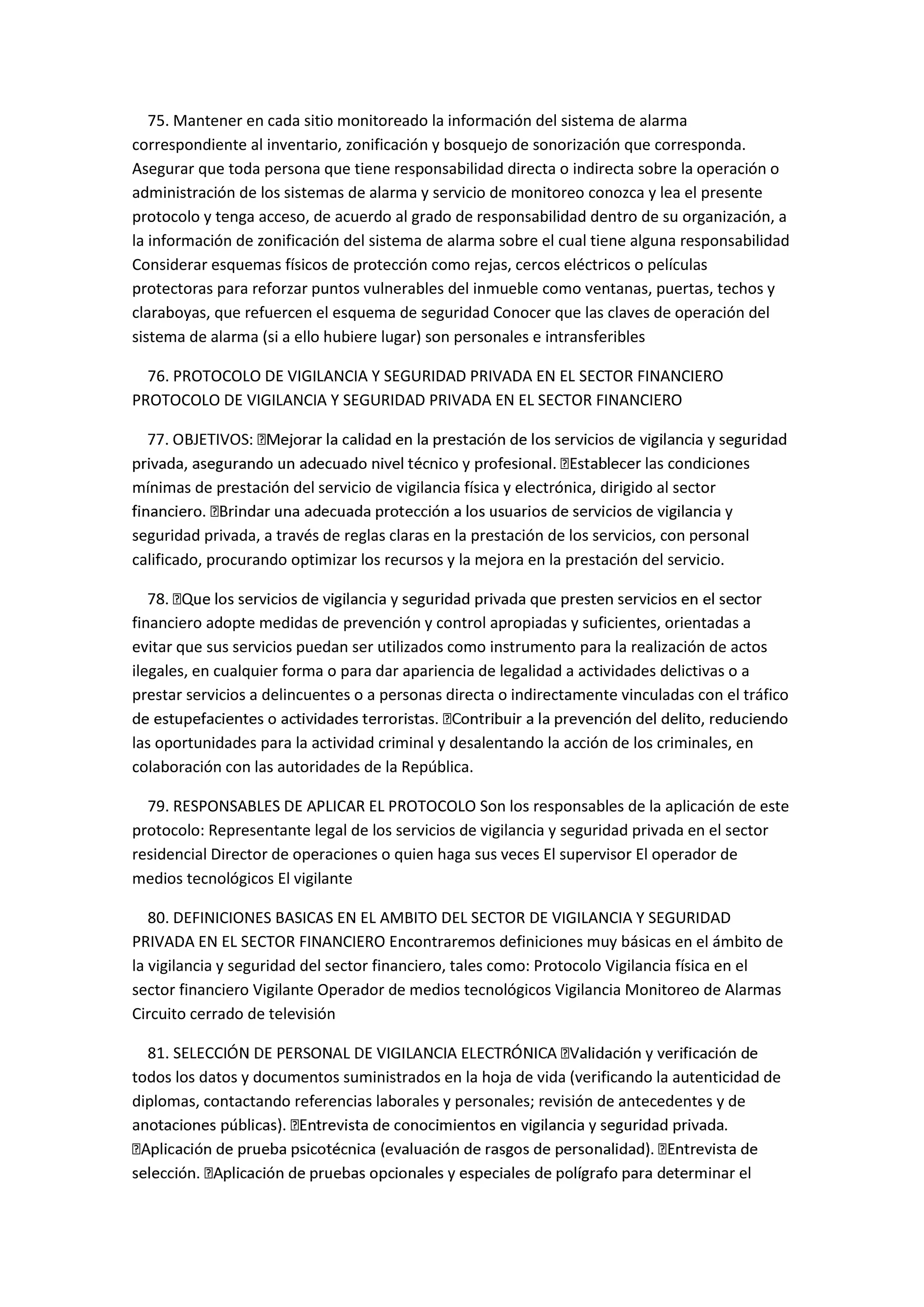 75. Mantener en cada sitio monitoreado la información del sistema de alarma
correspondiente al inventario, zonificación y bosquejo de sonorización que corresponda.
Asegurar que toda persona que tiene responsabilidad directa o indirecta sobre la operación o
administración de los sistemas de alarma y servicio de monitoreo conozca y lea el presente
protocolo y tenga acceso, de acuerdo al grado de responsabilidad dentro de su organización, a
la información de zonificación del sistema de alarma sobre el cual tiene alguna responsabilidad
Considerar esquemas físicos de protección como rejas, cercos eléctricos o películas
protectoras para reforzar puntos vulnerables del inmueble como ventanas, puertas, techos y
claraboyas, que refuercen el esquema de seguridad Conocer que las claves de operación del
sistema de alarma (si a ello hubiere lugar) son personales e intransferibles
76. PROTOCOLO DE VIGILANCIA Y SEGURIDAD PRIVADA EN EL SECTOR FINANCIERO
PROTOCOLO DE VIGILANCIA Y SEGURIDAD PRIVADA EN EL SECTOR FINANCIERO
r las condiciones
mínimas de prestación del servicio de vigilancia física y electrónica, dirigido al sector
seguridad privada, a través de reglas claras en la prestación de los servicios, con personal
calificado, procurando optimizar los recursos y la mejora en la prestación del servicio.
financiero adopte medidas de prevención y control apropiadas y suficientes, orientadas a
evitar que sus servicios puedan ser utilizados como instrumento para la realización de actos
ilegales, en cualquier forma o para dar apariencia de legalidad a actividades delictivas o a
prestar servicios a delincuentes o a personas directa o indirectamente vinculadas con el tráfico
las oportunidades para la actividad criminal y desalentando la acción de los criminales, en
colaboración con las autoridades de la República.
79. RESPONSABLES DE APLICAR EL PROTOCOLO Son los responsables de la aplicación de este
protocolo: Representante legal de los servicios de vigilancia y seguridad privada en el sector
residencial Director de operaciones o quien haga sus veces El supervisor El operador de
medios tecnológicos El vigilante
80. DEFINICIONES BASICAS EN EL AMBITO DEL SECTOR DE VIGILANCIA Y SEGURIDAD
PRIVADA EN EL SECTOR FINANCIERO Encontraremos definiciones muy básicas en el ámbito de
la vigilancia y seguridad del sector financiero, tales como: Protocolo Vigilancia física en el
sector financiero Vigilante Operador de medios tecnológicos Vigilancia Monitoreo de Alarmas
Circuito cerrado de televisión
81. SELECCI
todos los datos y documentos suministrados en la hoja de vida (verificando la autenticidad de
diplomas, contactando referencias laborales y personales; revisión de antecedentes y de
ano
inar el
 