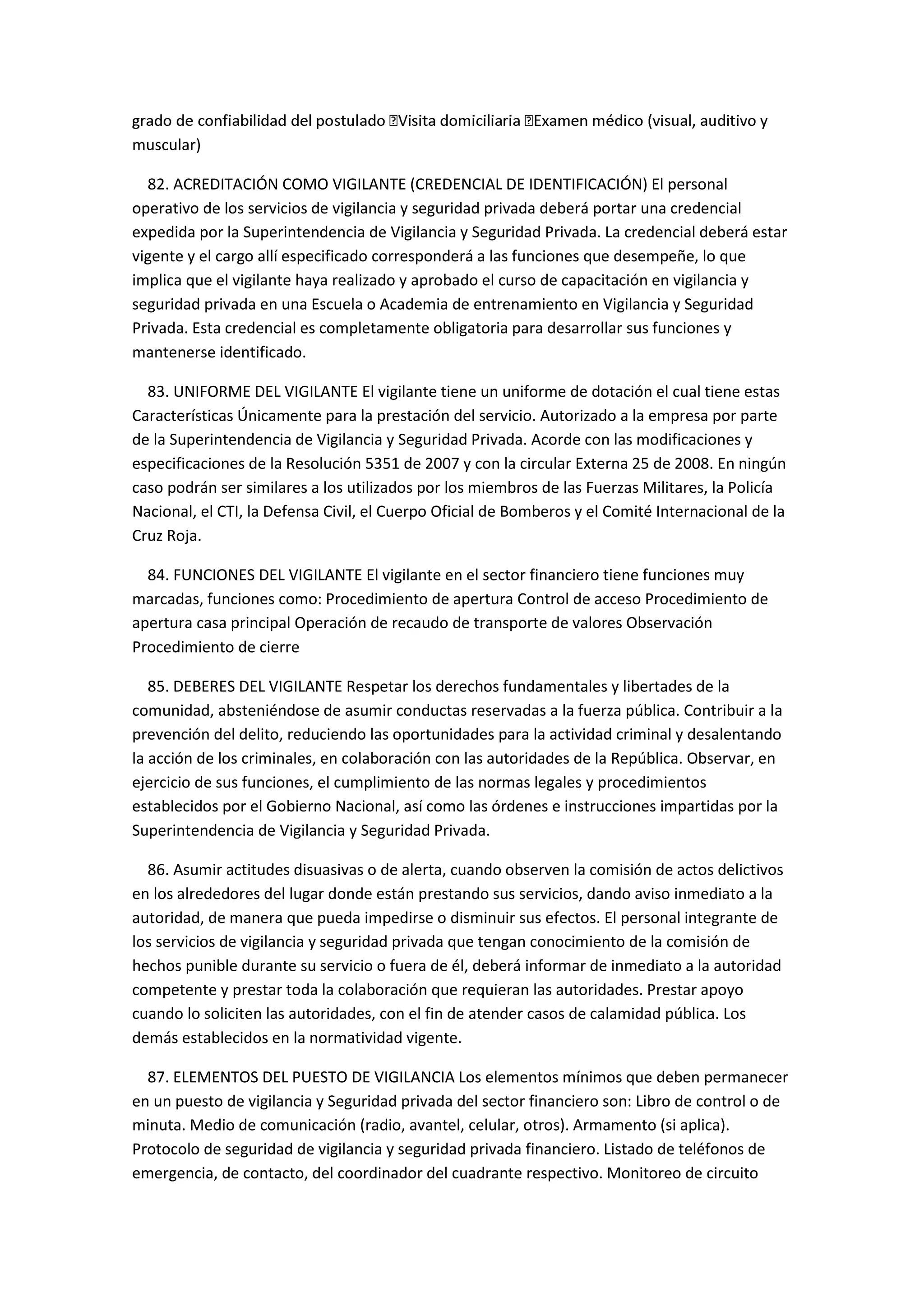 muscular)
82. ACREDITACIÓN COMO VIGILANTE (CREDENCIAL DE IDENTIFICACIÓN) El personal
operativo de los servicios de vigilancia y seguridad privada deberá portar una credencial
expedida por la Superintendencia de Vigilancia y Seguridad Privada. La credencial deberá estar
vigente y el cargo allí especificado corresponderá a las funciones que desempeñe, lo que
implica que el vigilante haya realizado y aprobado el curso de capacitación en vigilancia y
seguridad privada en una Escuela o Academia de entrenamiento en Vigilancia y Seguridad
Privada. Esta credencial es completamente obligatoria para desarrollar sus funciones y
mantenerse identificado.
83. UNIFORME DEL VIGILANTE El vigilante tiene un uniforme de dotación el cual tiene estas
Características Únicamente para la prestación del servicio. Autorizado a la empresa por parte
de la Superintendencia de Vigilancia y Seguridad Privada. Acorde con las modificaciones y
especificaciones de la Resolución 5351 de 2007 y con la circular Externa 25 de 2008. En ningún
caso podrán ser similares a los utilizados por los miembros de las Fuerzas Militares, la Policía
Nacional, el CTI, la Defensa Civil, el Cuerpo Oficial de Bomberos y el Comité Internacional de la
Cruz Roja.
84. FUNCIONES DEL VIGILANTE El vigilante en el sector financiero tiene funciones muy
marcadas, funciones como: Procedimiento de apertura Control de acceso Procedimiento de
apertura casa principal Operación de recaudo de transporte de valores Observación
Procedimiento de cierre
85. DEBERES DEL VIGILANTE Respetar los derechos fundamentales y libertades de la
comunidad, absteniéndose de asumir conductas reservadas a la fuerza pública. Contribuir a la
prevención del delito, reduciendo las oportunidades para la actividad criminal y desalentando
la acción de los criminales, en colaboración con las autoridades de la República. Observar, en
ejercicio de sus funciones, el cumplimiento de las normas legales y procedimientos
establecidos por el Gobierno Nacional, así como las órdenes e instrucciones impartidas por la
Superintendencia de Vigilancia y Seguridad Privada.
86. Asumir actitudes disuasivas o de alerta, cuando observen la comisión de actos delictivos
en los alrededores del lugar donde están prestando sus servicios, dando aviso inmediato a la
autoridad, de manera que pueda impedirse o disminuir sus efectos. El personal integrante de
los servicios de vigilancia y seguridad privada que tengan conocimiento de la comisión de
hechos punible durante su servicio o fuera de él, deberá informar de inmediato a la autoridad
competente y prestar toda la colaboración que requieran las autoridades. Prestar apoyo
cuando lo soliciten las autoridades, con el fin de atender casos de calamidad pública. Los
demás establecidos en la normatividad vigente.
87. ELEMENTOS DEL PUESTO DE VIGILANCIA Los elementos mínimos que deben permanecer
en un puesto de vigilancia y Seguridad privada del sector financiero son: Libro de control o de
minuta. Medio de comunicación (radio, avantel, celular, otros). Armamento (si aplica).
Protocolo de seguridad de vigilancia y seguridad privada financiero. Listado de teléfonos de
emergencia, de contacto, del coordinador del cuadrante respectivo. Monitoreo de circuito
 