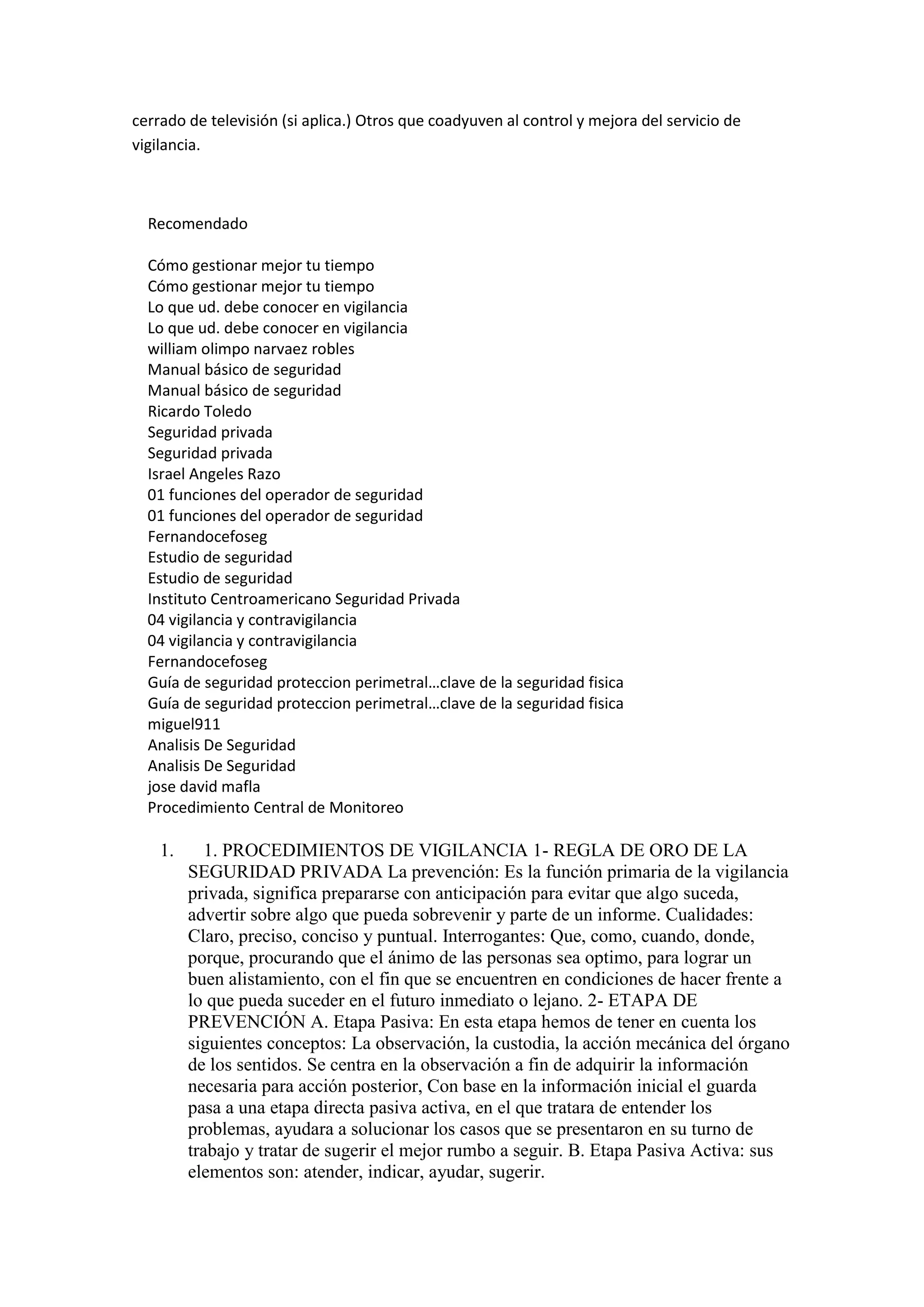 cerrado de televisión (si aplica.) Otros que coadyuven al control y mejora del servicio de
vigilancia.
Recomendado
Cómo gestionar mejor tu tiempo
Cómo gestionar mejor tu tiempo
Lo que ud. debe conocer en vigilancia
Lo que ud. debe conocer en vigilancia
william olimpo narvaez robles
Manual básico de seguridad
Manual básico de seguridad
Ricardo Toledo
Seguridad privada
Seguridad privada
Israel Angeles Razo
01 funciones del operador de seguridad
01 funciones del operador de seguridad
Fernandocefoseg
Estudio de seguridad
Estudio de seguridad
Instituto Centroamericano Seguridad Privada
04 vigilancia y contravigilancia
04 vigilancia y contravigilancia
Fernandocefoseg
Guía de seguridad proteccion perimetral…clave de la seguridad fisica
Guía de seguridad proteccion perimetral…clave de la seguridad fisica
miguel911
Analisis De Seguridad
Analisis De Seguridad
jose david mafla
Procedimiento Central de Monitoreo
1. 1. PROCEDIMIENTOS DE VIGILANCIA 1- REGLA DE ORO DE LA
SEGURIDAD PRIVADA La prevención: Es la función primaria de la vigilancia
privada, significa prepararse con anticipación para evitar que algo suceda,
advertir sobre algo que pueda sobrevenir y parte de un informe. Cualidades:
Claro, preciso, conciso y puntual. Interrogantes: Que, como, cuando, donde,
porque, procurando que el ánimo de las personas sea optimo, para lograr un
buen alistamiento, con el fin que se encuentren en condiciones de hacer frente a
lo que pueda suceder en el futuro inmediato o lejano. 2- ETAPA DE
PREVENCIÓN A. Etapa Pasiva: En esta etapa hemos de tener en cuenta los
siguientes conceptos: La observación, la custodia, la acción mecánica del órgano
de los sentidos. Se centra en la observación a fin de adquirir la información
necesaria para acción posterior, Con base en la información inicial el guarda
pasa a una etapa directa pasiva activa, en el que tratara de entender los
problemas, ayudara a solucionar los casos que se presentaron en su turno de
trabajo y tratar de sugerir el mejor rumbo a seguir. B. Etapa Pasiva Activa: sus
elementos son: atender, indicar, ayudar, sugerir.
 