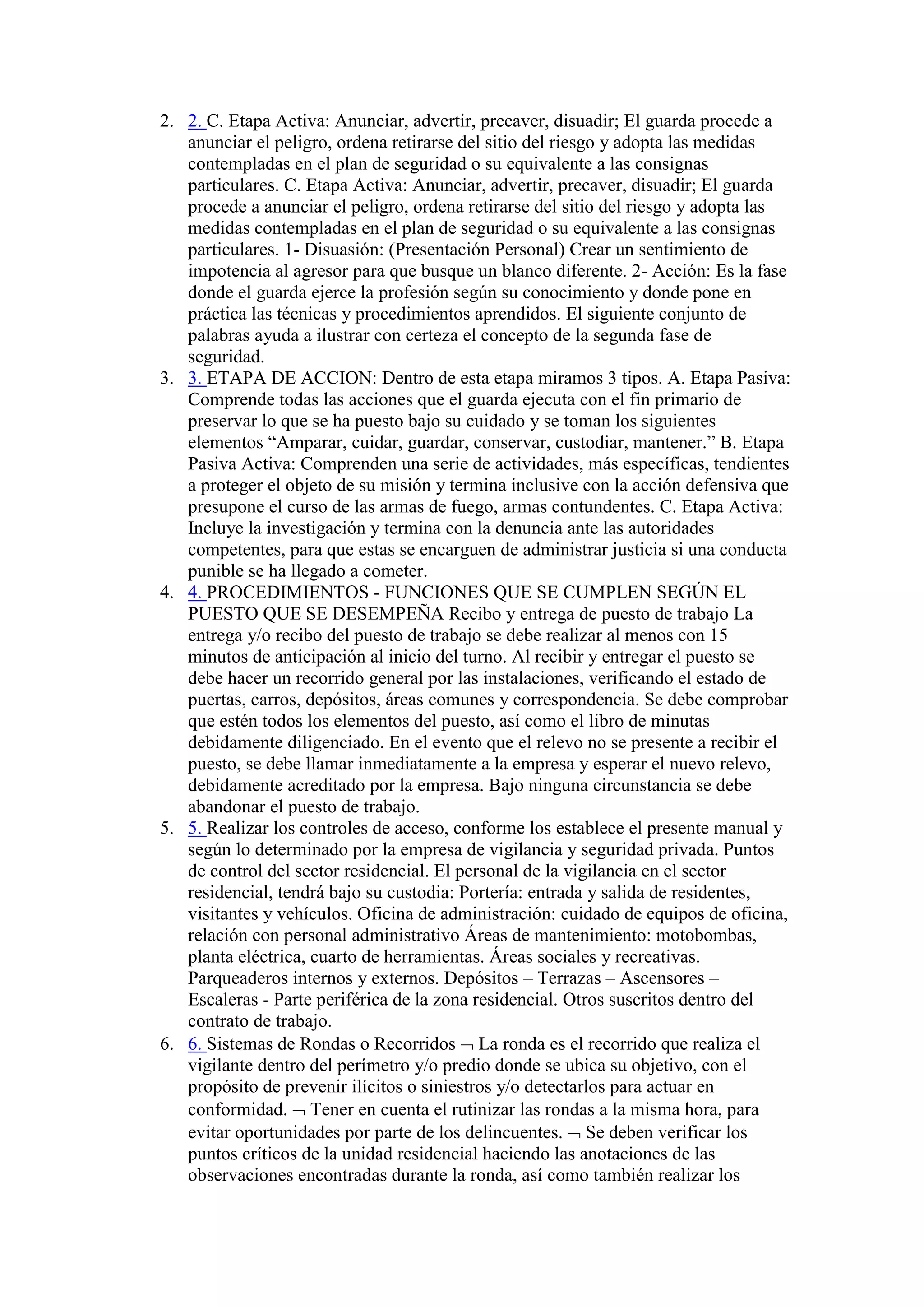 2. 2. C. Etapa Activa: Anunciar, advertir, precaver, disuadir; El guarda procede a
anunciar el peligro, ordena retirarse del sitio del riesgo y adopta las medidas
contempladas en el plan de seguridad o su equivalente a las consignas
particulares. C. Etapa Activa: Anunciar, advertir, precaver, disuadir; El guarda
procede a anunciar el peligro, ordena retirarse del sitio del riesgo y adopta las
medidas contempladas en el plan de seguridad o su equivalente a las consignas
particulares. 1- Disuasión: (Presentación Personal) Crear un sentimiento de
impotencia al agresor para que busque un blanco diferente. 2- Acción: Es la fase
donde el guarda ejerce la profesión según su conocimiento y donde pone en
práctica las técnicas y procedimientos aprendidos. El siguiente conjunto de
palabras ayuda a ilustrar con certeza el concepto de la segunda fase de
seguridad.
3. 3. ETAPA DE ACCION: Dentro de esta etapa miramos 3 tipos. A. Etapa Pasiva:
Comprende todas las acciones que el guarda ejecuta con el fin primario de
preservar lo que se ha puesto bajo su cuidado y se toman los siguientes
elementos “Amparar, cuidar, guardar, conservar, custodiar, mantener.” B. Etapa
Pasiva Activa: Comprenden una serie de actividades, más específicas, tendientes
a proteger el objeto de su misión y termina inclusive con la acción defensiva que
presupone el curso de las armas de fuego, armas contundentes. C. Etapa Activa:
Incluye la investigación y termina con la denuncia ante las autoridades
competentes, para que estas se encarguen de administrar justicia si una conducta
punible se ha llegado a cometer.
4. 4. PROCEDIMIENTOS - FUNCIONES QUE SE CUMPLEN SEGÚN EL
PUESTO QUE SE DESEMPEÑA Recibo y entrega de puesto de trabajo La
entrega y/o recibo del puesto de trabajo se debe realizar al menos con 15
minutos de anticipación al inicio del turno. Al recibir y entregar el puesto se
debe hacer un recorrido general por las instalaciones, verificando el estado de
puertas, carros, depósitos, áreas comunes y correspondencia. Se debe comprobar
que estén todos los elementos del puesto, así como el libro de minutas
debidamente diligenciado. En el evento que el relevo no se presente a recibir el
puesto, se debe llamar inmediatamente a la empresa y esperar el nuevo relevo,
debidamente acreditado por la empresa. Bajo ninguna circunstancia se debe
abandonar el puesto de trabajo.
5. 5. Realizar los controles de acceso, conforme los establece el presente manual y
según lo determinado por la empresa de vigilancia y seguridad privada. Puntos
de control del sector residencial. El personal de la vigilancia en el sector
residencial, tendrá bajo su custodia: Portería: entrada y salida de residentes,
visitantes y vehículos. Oficina de administración: cuidado de equipos de oficina,
relación con personal administrativo Áreas de mantenimiento: motobombas,
planta eléctrica, cuarto de herramientas. Áreas sociales y recreativas.
Parqueaderos internos y externos. Depósitos – Terrazas – Ascensores –
Escaleras - Parte periférica de la zona residencial. Otros suscritos dentro del
contrato de trabajo.
6. 6. Sistemas de Rondas o Recorridos  La ronda es el recorrido que realiza el
vigilante dentro del perímetro y/o predio donde se ubica su objetivo, con el
propósito de prevenir ilícitos o siniestros y/o detectarlos para actuar en
conformidad.  Tener en cuenta el rutinizar las rondas a la misma hora, para
evitar oportunidades por parte de los delincuentes.  Se deben verificar los
puntos críticos de la unidad residencial haciendo las anotaciones de las
observaciones encontradas durante la ronda, así como también realizar los
 