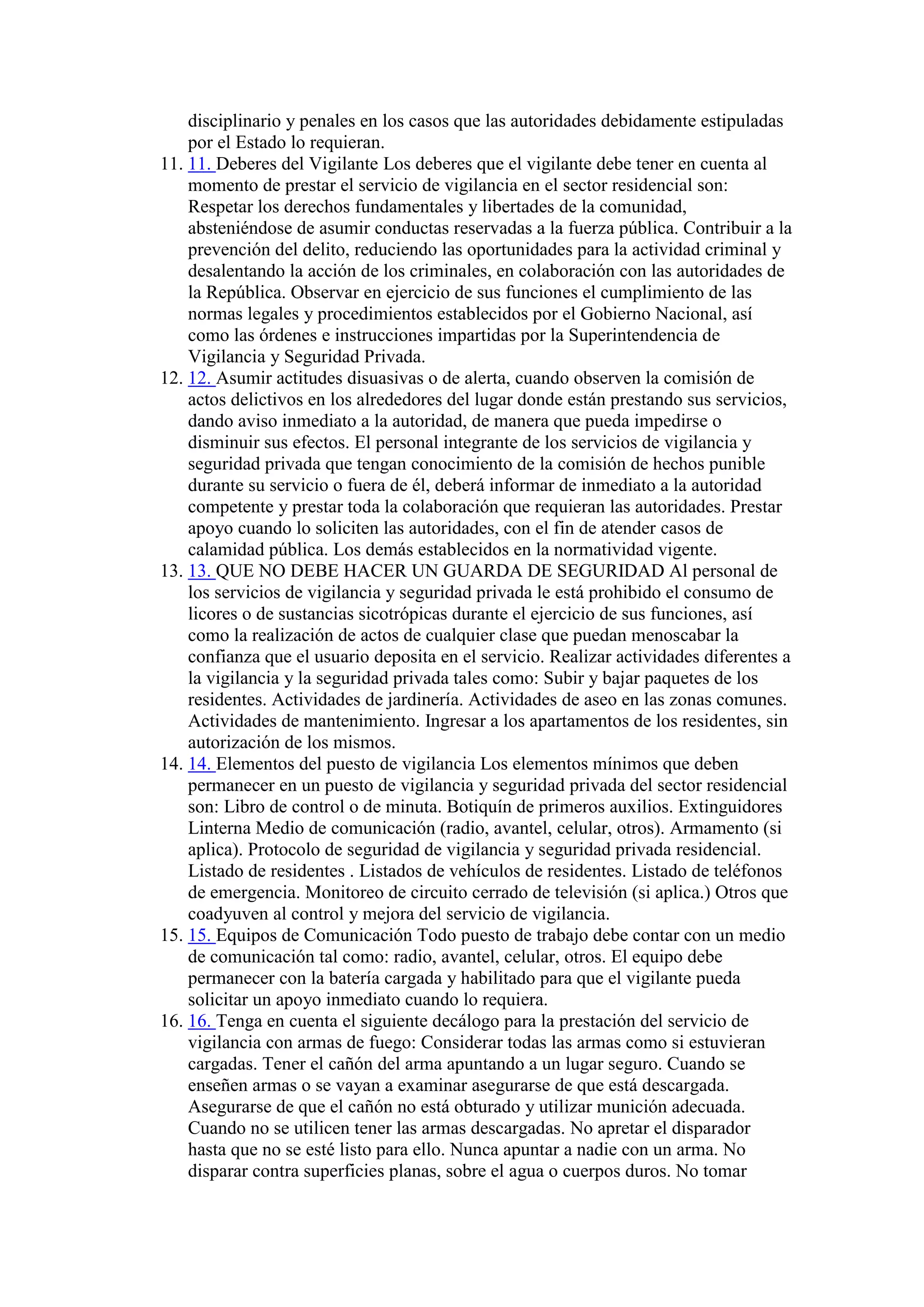 disciplinario y penales en los casos que las autoridades debidamente estipuladas
por el Estado lo requieran.
11. 11. Deberes del Vigilante Los deberes que el vigilante debe tener en cuenta al
momento de prestar el servicio de vigilancia en el sector residencial son:
Respetar los derechos fundamentales y libertades de la comunidad,
absteniéndose de asumir conductas reservadas a la fuerza pública. Contribuir a la
prevención del delito, reduciendo las oportunidades para la actividad criminal y
desalentando la acción de los criminales, en colaboración con las autoridades de
la República. Observar en ejercicio de sus funciones el cumplimiento de las
normas legales y procedimientos establecidos por el Gobierno Nacional, así
como las órdenes e instrucciones impartidas por la Superintendencia de
Vigilancia y Seguridad Privada.
12. 12. Asumir actitudes disuasivas o de alerta, cuando observen la comisión de
actos delictivos en los alrededores del lugar donde están prestando sus servicios,
dando aviso inmediato a la autoridad, de manera que pueda impedirse o
disminuir sus efectos. El personal integrante de los servicios de vigilancia y
seguridad privada que tengan conocimiento de la comisión de hechos punible
durante su servicio o fuera de él, deberá informar de inmediato a la autoridad
competente y prestar toda la colaboración que requieran las autoridades. Prestar
apoyo cuando lo soliciten las autoridades, con el fin de atender casos de
calamidad pública. Los demás establecidos en la normatividad vigente.
13. 13. QUE NO DEBE HACER UN GUARDA DE SEGURIDAD Al personal de
los servicios de vigilancia y seguridad privada le está prohibido el consumo de
licores o de sustancias sicotrópicas durante el ejercicio de sus funciones, así
como la realización de actos de cualquier clase que puedan menoscabar la
confianza que el usuario deposita en el servicio. Realizar actividades diferentes a
la vigilancia y la seguridad privada tales como: Subir y bajar paquetes de los
residentes. Actividades de jardinería. Actividades de aseo en las zonas comunes.
Actividades de mantenimiento. Ingresar a los apartamentos de los residentes, sin
autorización de los mismos.
14. 14. Elementos del puesto de vigilancia Los elementos mínimos que deben
permanecer en un puesto de vigilancia y seguridad privada del sector residencial
son: Libro de control o de minuta. Botiquín de primeros auxilios. Extinguidores
Linterna Medio de comunicación (radio, avantel, celular, otros). Armamento (si
aplica). Protocolo de seguridad de vigilancia y seguridad privada residencial.
Listado de residentes . Listados de vehículos de residentes. Listado de teléfonos
de emergencia. Monitoreo de circuito cerrado de televisión (si aplica.) Otros que
coadyuven al control y mejora del servicio de vigilancia.
15. 15. Equipos de Comunicación Todo puesto de trabajo debe contar con un medio
de comunicación tal como: radio, avantel, celular, otros. El equipo debe
permanecer con la batería cargada y habilitado para que el vigilante pueda
solicitar un apoyo inmediato cuando lo requiera.
16. 16. Tenga en cuenta el siguiente decálogo para la prestación del servicio de
vigilancia con armas de fuego: Considerar todas las armas como si estuvieran
cargadas. Tener el cañón del arma apuntando a un lugar seguro. Cuando se
enseñen armas o se vayan a examinar asegurarse de que está descargada.
Asegurarse de que el cañón no está obturado y utilizar munición adecuada.
Cuando no se utilicen tener las armas descargadas. No apretar el disparador
hasta que no se esté listo para ello. Nunca apuntar a nadie con un arma. No
disparar contra superficies planas, sobre el agua o cuerpos duros. No tomar
 