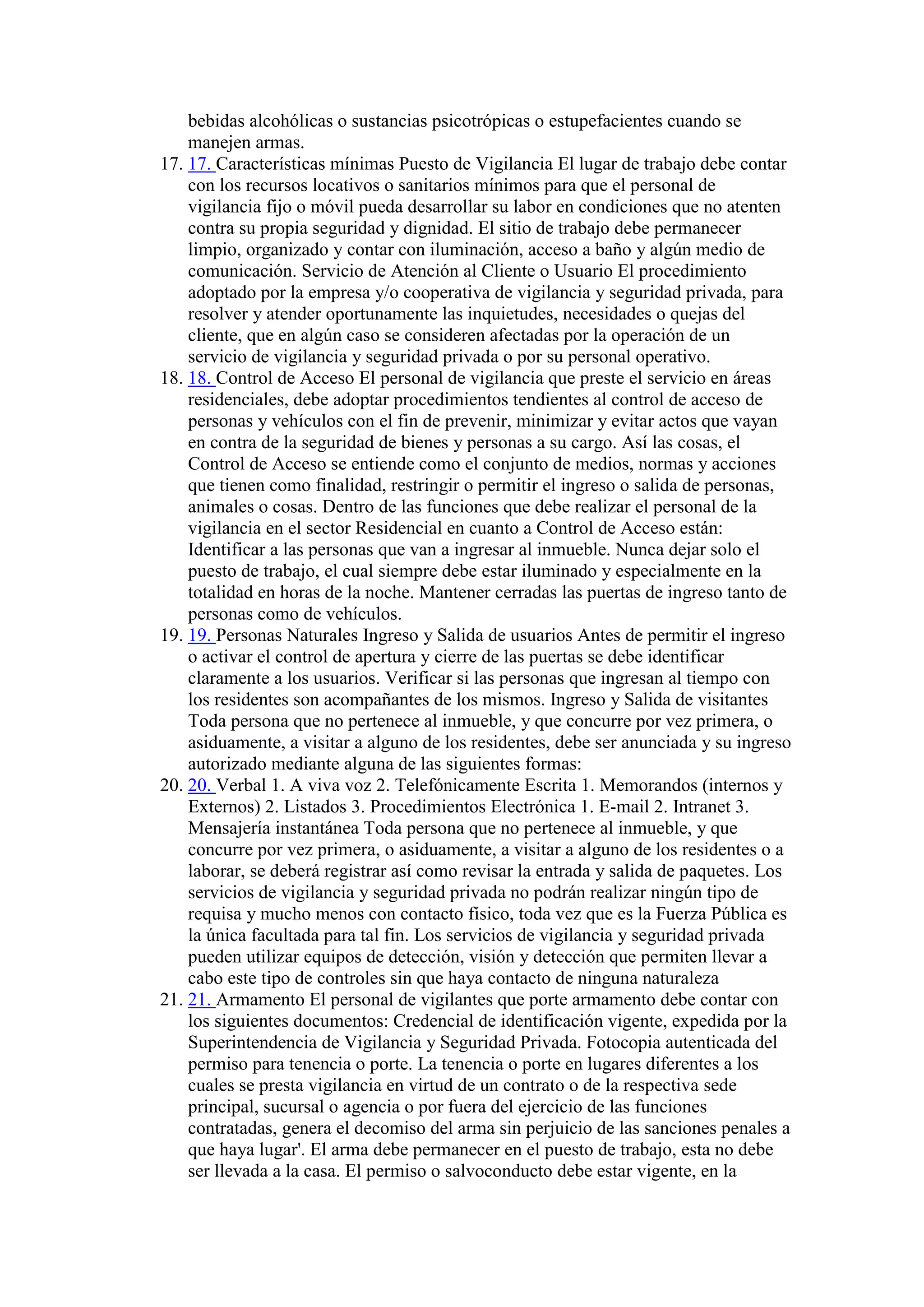 bebidas alcohólicas o sustancias psicotrópicas o estupefacientes cuando se
manejen armas.
17. 17. Características mínimas Puesto de Vigilancia El lugar de trabajo debe contar
con los recursos locativos o sanitarios mínimos para que el personal de
vigilancia fijo o móvil pueda desarrollar su labor en condiciones que no atenten
contra su propia seguridad y dignidad. El sitio de trabajo debe permanecer
limpio, organizado y contar con iluminación, acceso a baño y algún medio de
comunicación. Servicio de Atención al Cliente o Usuario El procedimiento
adoptado por la empresa y/o cooperativa de vigilancia y seguridad privada, para
resolver y atender oportunamente las inquietudes, necesidades o quejas del
cliente, que en algún caso se consideren afectadas por la operación de un
servicio de vigilancia y seguridad privada o por su personal operativo.
18. 18. Control de Acceso El personal de vigilancia que preste el servicio en áreas
residenciales, debe adoptar procedimientos tendientes al control de acceso de
personas y vehículos con el fin de prevenir, minimizar y evitar actos que vayan
en contra de la seguridad de bienes y personas a su cargo. Así las cosas, el
Control de Acceso se entiende como el conjunto de medios, normas y acciones
que tienen como finalidad, restringir o permitir el ingreso o salida de personas,
animales o cosas. Dentro de las funciones que debe realizar el personal de la
vigilancia en el sector Residencial en cuanto a Control de Acceso están:
Identificar a las personas que van a ingresar al inmueble. Nunca dejar solo el
puesto de trabajo, el cual siempre debe estar iluminado y especialmente en la
totalidad en horas de la noche. Mantener cerradas las puertas de ingreso tanto de
personas como de vehículos.
19. 19. Personas Naturales Ingreso y Salida de usuarios Antes de permitir el ingreso
o activar el control de apertura y cierre de las puertas se debe identificar
claramente a los usuarios. Verificar si las personas que ingresan al tiempo con
los residentes son acompañantes de los mismos. Ingreso y Salida de visitantes
Toda persona que no pertenece al inmueble, y que concurre por vez primera, o
asiduamente, a visitar a alguno de los residentes, debe ser anunciada y su ingreso
autorizado mediante alguna de las siguientes formas:
20. 20. Verbal 1. A viva voz 2. Telefónicamente Escrita 1. Memorandos (internos y
Externos) 2. Listados 3. Procedimientos Electrónica 1. E-mail 2. Intranet 3.
Mensajería instantánea Toda persona que no pertenece al inmueble, y que
concurre por vez primera, o asiduamente, a visitar a alguno de los residentes o a
laborar, se deberá registrar así como revisar la entrada y salida de paquetes. Los
servicios de vigilancia y seguridad privada no podrán realizar ningún tipo de
requisa y mucho menos con contacto físico, toda vez que es la Fuerza Pública es
la única facultada para tal fin. Los servicios de vigilancia y seguridad privada
pueden utilizar equipos de detección, visión y detección que permiten llevar a
cabo este tipo de controles sin que haya contacto de ninguna naturaleza
21. 21. Armamento El personal de vigilantes que porte armamento debe contar con
los siguientes documentos: Credencial de identificación vigente, expedida por la
Superintendencia de Vigilancia y Seguridad Privada. Fotocopia autenticada del
permiso para tenencia o porte. La tenencia o porte en lugares diferentes a los
cuales se presta vigilancia en virtud de un contrato o de la respectiva sede
principal, sucursal o agencia o por fuera del ejercicio de las funciones
contratadas, genera el decomiso del arma sin perjuicio de las sanciones penales a
que haya lugar'. El arma debe permanecer en el puesto de trabajo, esta no debe
ser llevada a la casa. El permiso o salvoconducto debe estar vigente, en la
 