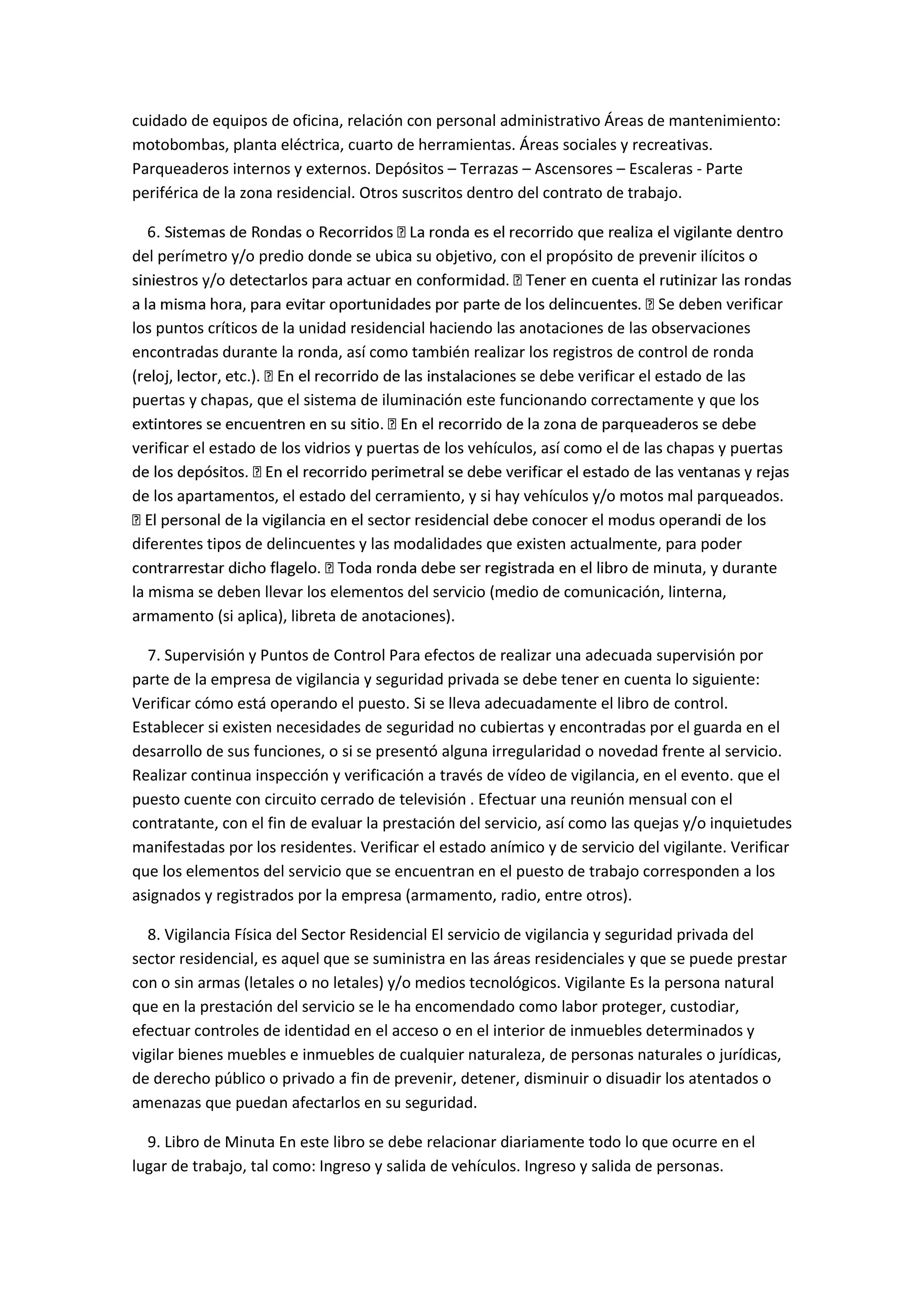 cuidado de equipos de oficina, relación con personal administrativo Áreas de mantenimiento:
motobombas, planta eléctrica, cuarto de herramientas. Áreas sociales y recreativas.
Parqueaderos internos y externos. Depósitos – Terrazas – Ascensores – Escaleras - Parte
periférica de la zona residencial. Otros suscritos dentro del contrato de trabajo.
del perímetro y/o predio donde se ubica su objetivo, con el propósito de prevenir ilícitos o
Se deben verificar
los puntos críticos de la unidad residencial haciendo las anotaciones de las observaciones
encontradas durante la ronda, así como también realizar los registros de control de ronda
iones se debe verificar el estado de las
puertas y chapas, que el sistema de iluminación este funcionando correctamente y que los
verificar el estado de los vidrios y puertas de los vehículos, así como el de las chapas y puertas
de los apartamentos, el estado del cerramiento, y si hay vehículos y/o motos mal parqueados.
diferentes tipos de delincuentes y las modalidades que existen actualmente, para poder
e minuta, y durante
la misma se deben llevar los elementos del servicio (medio de comunicación, linterna,
armamento (si aplica), libreta de anotaciones).
7. Supervisión y Puntos de Control Para efectos de realizar una adecuada supervisión por
parte de la empresa de vigilancia y seguridad privada se debe tener en cuenta lo siguiente:
Verificar cómo está operando el puesto. Si se lleva adecuadamente el libro de control.
Establecer si existen necesidades de seguridad no cubiertas y encontradas por el guarda en el
desarrollo de sus funciones, o si se presentó alguna irregularidad o novedad frente al servicio.
Realizar continua inspección y verificación a través de vídeo de vigilancia, en el evento. que el
puesto cuente con circuito cerrado de televisión . Efectuar una reunión mensual con el
contratante, con el fin de evaluar la prestación del servicio, así como las quejas y/o inquietudes
manifestadas por los residentes. Verificar el estado anímico y de servicio del vigilante. Verificar
que los elementos del servicio que se encuentran en el puesto de trabajo corresponden a los
asignados y registrados por la empresa (armamento, radio, entre otros).
8. Vigilancia Física del Sector Residencial El servicio de vigilancia y seguridad privada del
sector residencial, es aquel que se suministra en las áreas residenciales y que se puede prestar
con o sin armas (letales o no letales) y/o medios tecnológicos. Vigilante Es la persona natural
que en la prestación del servicio se le ha encomendado como labor proteger, custodiar,
efectuar controles de identidad en el acceso o en el interior de inmuebles determinados y
vigilar bienes muebles e inmuebles de cualquier naturaleza, de personas naturales o jurídicas,
de derecho público o privado a fin de prevenir, detener, disminuir o disuadir los atentados o
amenazas que puedan afectarlos en su seguridad.
9. Libro de Minuta En este libro se debe relacionar diariamente todo lo que ocurre en el
lugar de trabajo, tal como: Ingreso y salida de vehículos. Ingreso y salida de personas.
 