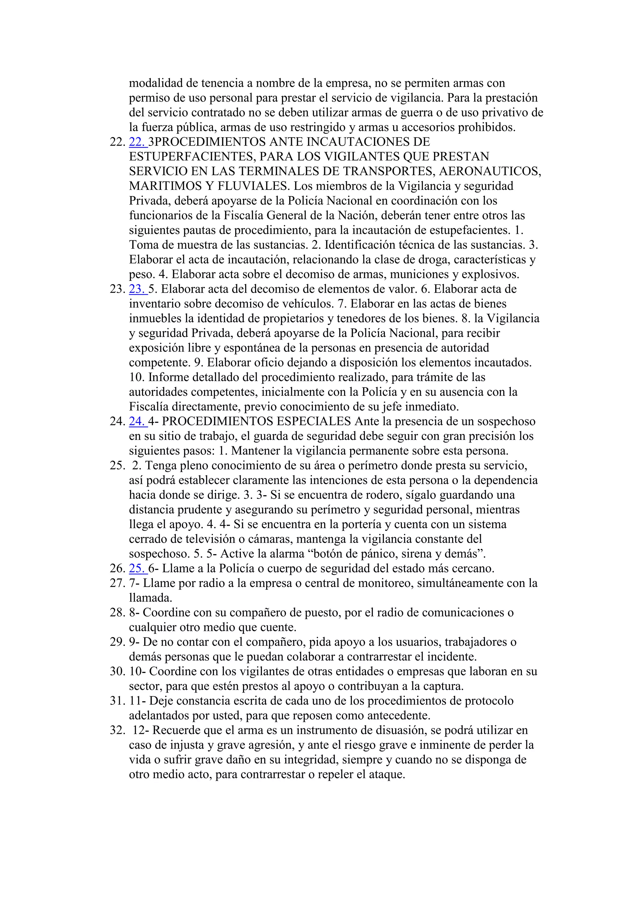 modalidad de tenencia a nombre de la empresa, no se permiten armas con
permiso de uso personal para prestar el servicio de vigilancia. Para la prestación
del servicio contratado no se deben utilizar armas de guerra o de uso privativo de
la fuerza pública, armas de uso restringido y armas u accesorios prohibidos.
22. 22. 3PROCEDIMIENTOS ANTE INCAUTACIONES DE
ESTUPERFACIENTES, PARA LOS VIGILANTES QUE PRESTAN
SERVICIO EN LAS TERMINALES DE TRANSPORTES, AERONAUTICOS,
MARITIMOS Y FLUVIALES. Los miembros de la Vigilancia y seguridad
Privada, deberá apoyarse de la Policía Nacional en coordinación con los
funcionarios de la Fiscalía General de la Nación, deberán tener entre otros las
siguientes pautas de procedimiento, para la incautación de estupefacientes. 1.
Toma de muestra de las sustancias. 2. Identificación técnica de las sustancias. 3.
Elaborar el acta de incautación, relacionando la clase de droga, características y
peso. 4. Elaborar acta sobre el decomiso de armas, municiones y explosivos.
23. 23. 5. Elaborar acta del decomiso de elementos de valor. 6. Elaborar acta de
inventario sobre decomiso de vehículos. 7. Elaborar en las actas de bienes
inmuebles la identidad de propietarios y tenedores de los bienes. 8. la Vigilancia
y seguridad Privada, deberá apoyarse de la Policía Nacional, para recibir
exposición libre y espontánea de la personas en presencia de autoridad
competente. 9. Elaborar oficio dejando a disposición los elementos incautados.
10. Informe detallado del procedimiento realizado, para trámite de las
autoridades competentes, inicialmente con la Policía y en su ausencia con la
Fiscalía directamente, previo conocimiento de su jefe inmediato.
24. 24. 4- PROCEDIMIENTOS ESPECIALES Ante la presencia de un sospechoso
en su sitio de trabajo, el guarda de seguridad debe seguir con gran precisión los
siguientes pasos: 1. Mantener la vigilancia permanente sobre esta persona.
25. 2. Tenga pleno conocimiento de su área o perímetro donde presta su servicio,
así podrá establecer claramente las intenciones de esta persona o la dependencia
hacia donde se dirige. 3. 3- Si se encuentra de rodero, sígalo guardando una
distancia prudente y asegurando su perímetro y seguridad personal, mientras
llega el apoyo. 4. 4- Si se encuentra en la portería y cuenta con un sistema
cerrado de televisión o cámaras, mantenga la vigilancia constante del
sospechoso. 5. 5- Active la alarma “botón de pánico, sirena y demás”.
26. 25. 6- Llame a la Policía o cuerpo de seguridad del estado más cercano.
27. 7- Llame por radio a la empresa o central de monitoreo, simultáneamente con la
llamada.
28. 8- Coordine con su compañero de puesto, por el radio de comunicaciones o
cualquier otro medio que cuente.
29. 9- De no contar con el compañero, pida apoyo a los usuarios, trabajadores o
demás personas que le puedan colaborar a contrarrestar el incidente.
30. 10- Coordine con los vigilantes de otras entidades o empresas que laboran en su
sector, para que estén prestos al apoyo o contribuyan a la captura.
31. 11- Deje constancia escrita de cada uno de los procedimientos de protocolo
adelantados por usted, para que reposen como antecedente.
32. 12- Recuerde que el arma es un instrumento de disuasión, se podrá utilizar en
caso de injusta y grave agresión, y ante el riesgo grave e inminente de perder la
vida o sufrir grave daño en su integridad, siempre y cuando no se disponga de
otro medio acto, para contrarrestar o repeler el ataque.
 