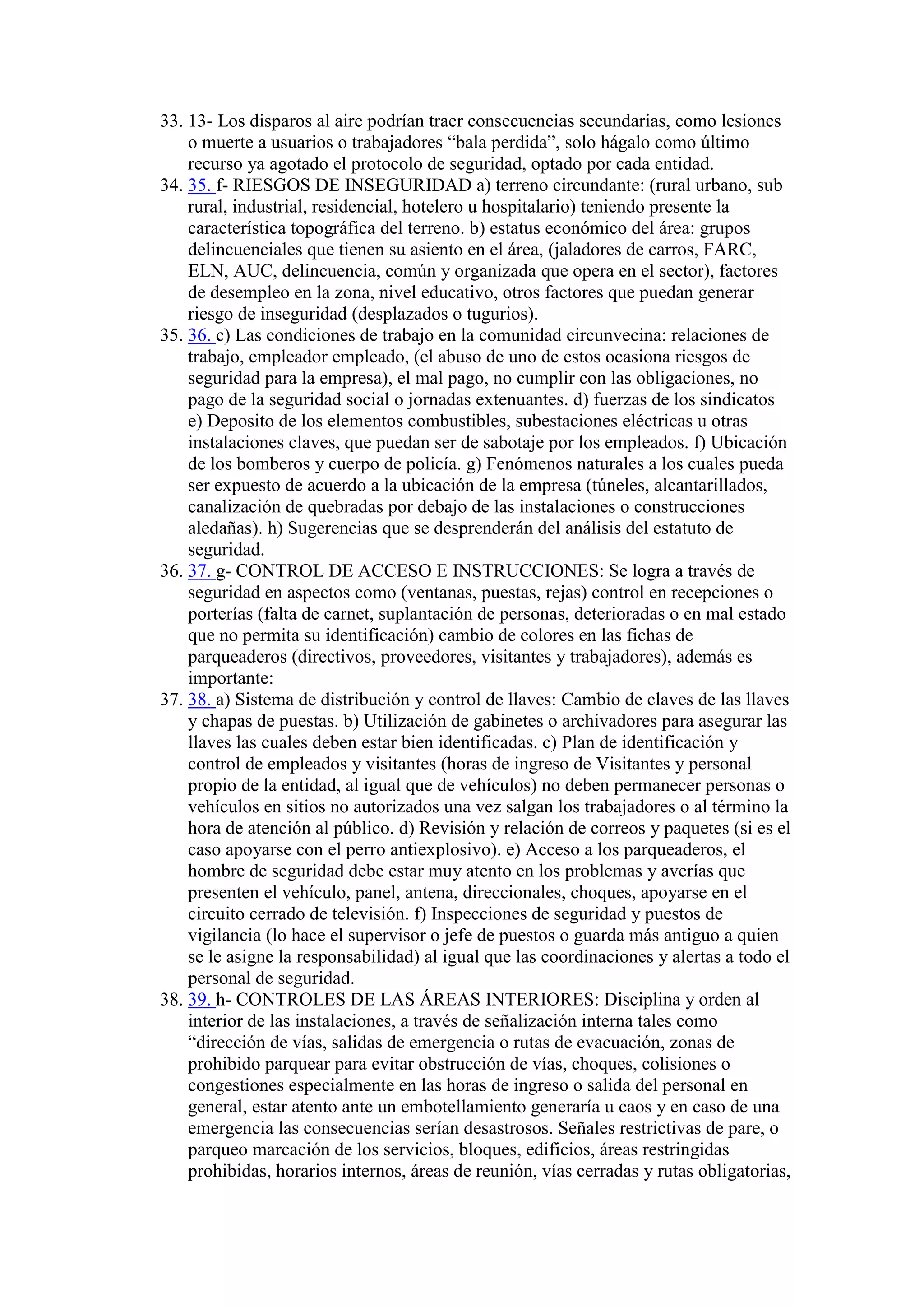 33. 13- Los disparos al aire podrían traer consecuencias secundarias, como lesiones
o muerte a usuarios o trabajadores “bala perdida”, solo hágalo como último
recurso ya agotado el protocolo de seguridad, optado por cada entidad.
34. 35. f- RIESGOS DE INSEGURIDAD a) terreno circundante: (rural urbano, sub
rural, industrial, residencial, hotelero u hospitalario) teniendo presente la
característica topográfica del terreno. b) estatus económico del área: grupos
delincuenciales que tienen su asiento en el área, (jaladores de carros, FARC,
ELN, AUC, delincuencia, común y organizada que opera en el sector), factores
de desempleo en la zona, nivel educativo, otros factores que puedan generar
riesgo de inseguridad (desplazados o tugurios).
35. 36. c) Las condiciones de trabajo en la comunidad circunvecina: relaciones de
trabajo, empleador empleado, (el abuso de uno de estos ocasiona riesgos de
seguridad para la empresa), el mal pago, no cumplir con las obligaciones, no
pago de la seguridad social o jornadas extenuantes. d) fuerzas de los sindicatos
e) Deposito de los elementos combustibles, subestaciones eléctricas u otras
instalaciones claves, que puedan ser de sabotaje por los empleados. f) Ubicación
de los bomberos y cuerpo de policía. g) Fenómenos naturales a los cuales pueda
ser expuesto de acuerdo a la ubicación de la empresa (túneles, alcantarillados,
canalización de quebradas por debajo de las instalaciones o construcciones
aledañas). h) Sugerencias que se desprenderán del análisis del estatuto de
seguridad.
36. 37. g- CONTROL DE ACCESO E INSTRUCCIONES: Se logra a través de
seguridad en aspectos como (ventanas, puestas, rejas) control en recepciones o
porterías (falta de carnet, suplantación de personas, deterioradas o en mal estado
que no permita su identificación) cambio de colores en las fichas de
parqueaderos (directivos, proveedores, visitantes y trabajadores), además es
importante:
37. 38. a) Sistema de distribución y control de llaves: Cambio de claves de las llaves
y chapas de puestas. b) Utilización de gabinetes o archivadores para asegurar las
llaves las cuales deben estar bien identificadas. c) Plan de identificación y
control de empleados y visitantes (horas de ingreso de Visitantes y personal
propio de la entidad, al igual que de vehículos) no deben permanecer personas o
vehículos en sitios no autorizados una vez salgan los trabajadores o al término la
hora de atención al público. d) Revisión y relación de correos y paquetes (si es el
caso apoyarse con el perro antiexplosivo). e) Acceso a los parqueaderos, el
hombre de seguridad debe estar muy atento en los problemas y averías que
presenten el vehículo, panel, antena, direccionales, choques, apoyarse en el
circuito cerrado de televisión. f) Inspecciones de seguridad y puestos de
vigilancia (lo hace el supervisor o jefe de puestos o guarda más antiguo a quien
se le asigne la responsabilidad) al igual que las coordinaciones y alertas a todo el
personal de seguridad.
38. 39. h- CONTROLES DE LAS ÁREAS INTERIORES: Disciplina y orden al
interior de las instalaciones, a través de señalización interna tales como
“dirección de vías, salidas de emergencia o rutas de evacuación, zonas de
prohibido parquear para evitar obstrucción de vías, choques, colisiones o
congestiones especialmente en las horas de ingreso o salida del personal en
general, estar atento ante un embotellamiento generaría u caos y en caso de una
emergencia las consecuencias serían desastrosos. Señales restrictivas de pare, o
parqueo marcación de los servicios, bloques, edificios, áreas restringidas
prohibidas, horarios internos, áreas de reunión, vías cerradas y rutas obligatorias,
 