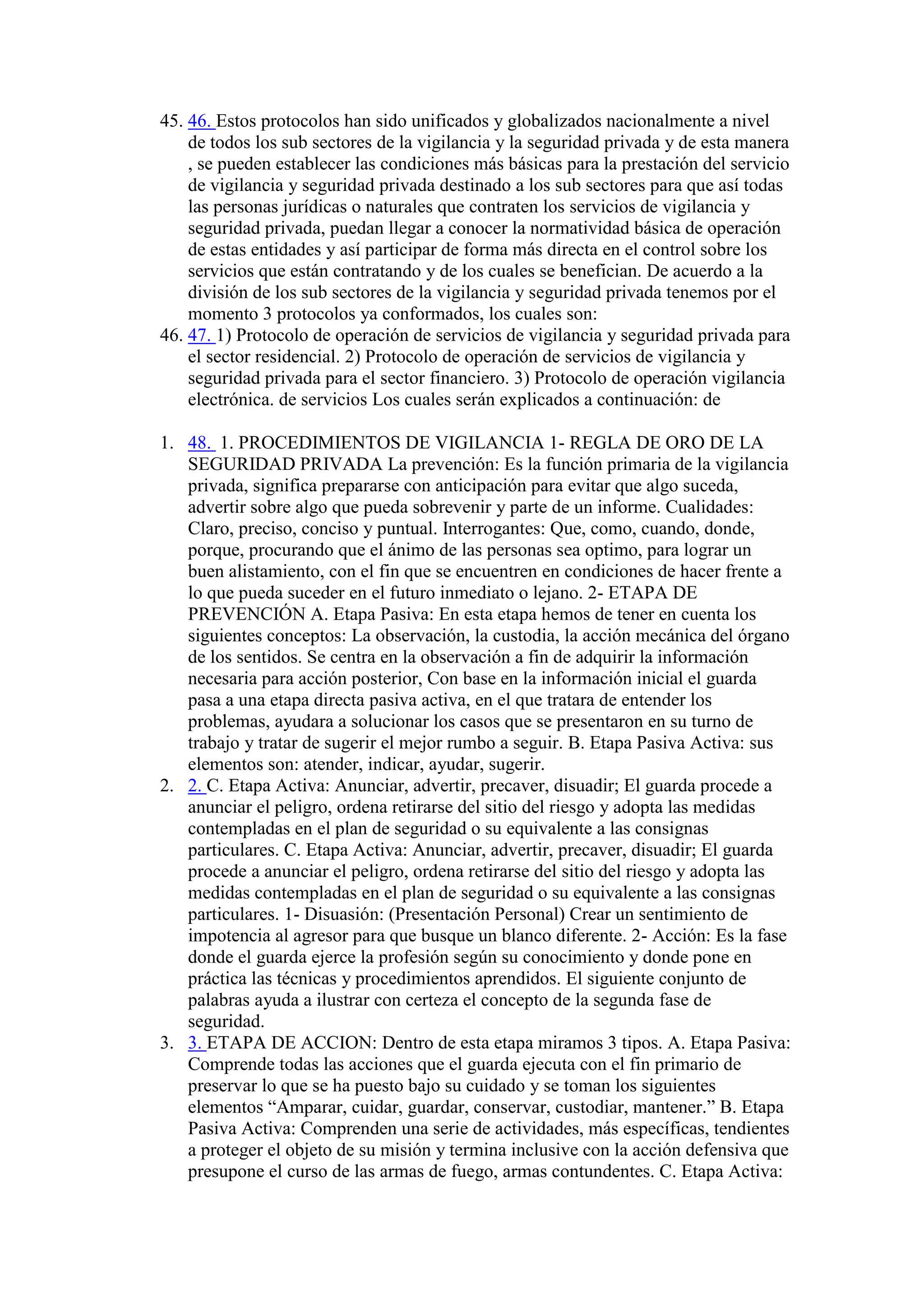 45. 46. Estos protocolos han sido unificados y globalizados nacionalmente a nivel
de todos los sub sectores de la vigilancia y la seguridad privada y de esta manera
, se pueden establecer las condiciones más básicas para la prestación del servicio
de vigilancia y seguridad privada destinado a los sub sectores para que así todas
las personas jurídicas o naturales que contraten los servicios de vigilancia y
seguridad privada, puedan llegar a conocer la normatividad básica de operación
de estas entidades y así participar de forma más directa en el control sobre los
servicios que están contratando y de los cuales se benefician. De acuerdo a la
división de los sub sectores de la vigilancia y seguridad privada tenemos por el
momento 3 protocolos ya conformados, los cuales son:
46. 47. 1) Protocolo de operación de servicios de vigilancia y seguridad privada para
el sector residencial. 2) Protocolo de operación de servicios de vigilancia y
seguridad privada para el sector financiero. 3) Protocolo de operación vigilancia
electrónica. de servicios Los cuales serán explicados a continuación: de
1. 48. 1. PROCEDIMIENTOS DE VIGILANCIA 1- REGLA DE ORO DE LA
SEGURIDAD PRIVADA La prevención: Es la función primaria de la vigilancia
privada, significa prepararse con anticipación para evitar que algo suceda,
advertir sobre algo que pueda sobrevenir y parte de un informe. Cualidades:
Claro, preciso, conciso y puntual. Interrogantes: Que, como, cuando, donde,
porque, procurando que el ánimo de las personas sea optimo, para lograr un
buen alistamiento, con el fin que se encuentren en condiciones de hacer frente a
lo que pueda suceder en el futuro inmediato o lejano. 2- ETAPA DE
PREVENCIÓN A. Etapa Pasiva: En esta etapa hemos de tener en cuenta los
siguientes conceptos: La observación, la custodia, la acción mecánica del órgano
de los sentidos. Se centra en la observación a fin de adquirir la información
necesaria para acción posterior, Con base en la información inicial el guarda
pasa a una etapa directa pasiva activa, en el que tratara de entender los
problemas, ayudara a solucionar los casos que se presentaron en su turno de
trabajo y tratar de sugerir el mejor rumbo a seguir. B. Etapa Pasiva Activa: sus
elementos son: atender, indicar, ayudar, sugerir.
2. 2. C. Etapa Activa: Anunciar, advertir, precaver, disuadir; El guarda procede a
anunciar el peligro, ordena retirarse del sitio del riesgo y adopta las medidas
contempladas en el plan de seguridad o su equivalente a las consignas
particulares. C. Etapa Activa: Anunciar, advertir, precaver, disuadir; El guarda
procede a anunciar el peligro, ordena retirarse del sitio del riesgo y adopta las
medidas contempladas en el plan de seguridad o su equivalente a las consignas
particulares. 1- Disuasión: (Presentación Personal) Crear un sentimiento de
impotencia al agresor para que busque un blanco diferente. 2- Acción: Es la fase
donde el guarda ejerce la profesión según su conocimiento y donde pone en
práctica las técnicas y procedimientos aprendidos. El siguiente conjunto de
palabras ayuda a ilustrar con certeza el concepto de la segunda fase de
seguridad.
3. 3. ETAPA DE ACCION: Dentro de esta etapa miramos 3 tipos. A. Etapa Pasiva:
Comprende todas las acciones que el guarda ejecuta con el fin primario de
preservar lo que se ha puesto bajo su cuidado y se toman los siguientes
elementos “Amparar, cuidar, guardar, conservar, custodiar, mantener.” B. Etapa
Pasiva Activa: Comprenden una serie de actividades, más específicas, tendientes
a proteger el objeto de su misión y termina inclusive con la acción defensiva que
presupone el curso de las armas de fuego, armas contundentes. C. Etapa Activa:
 