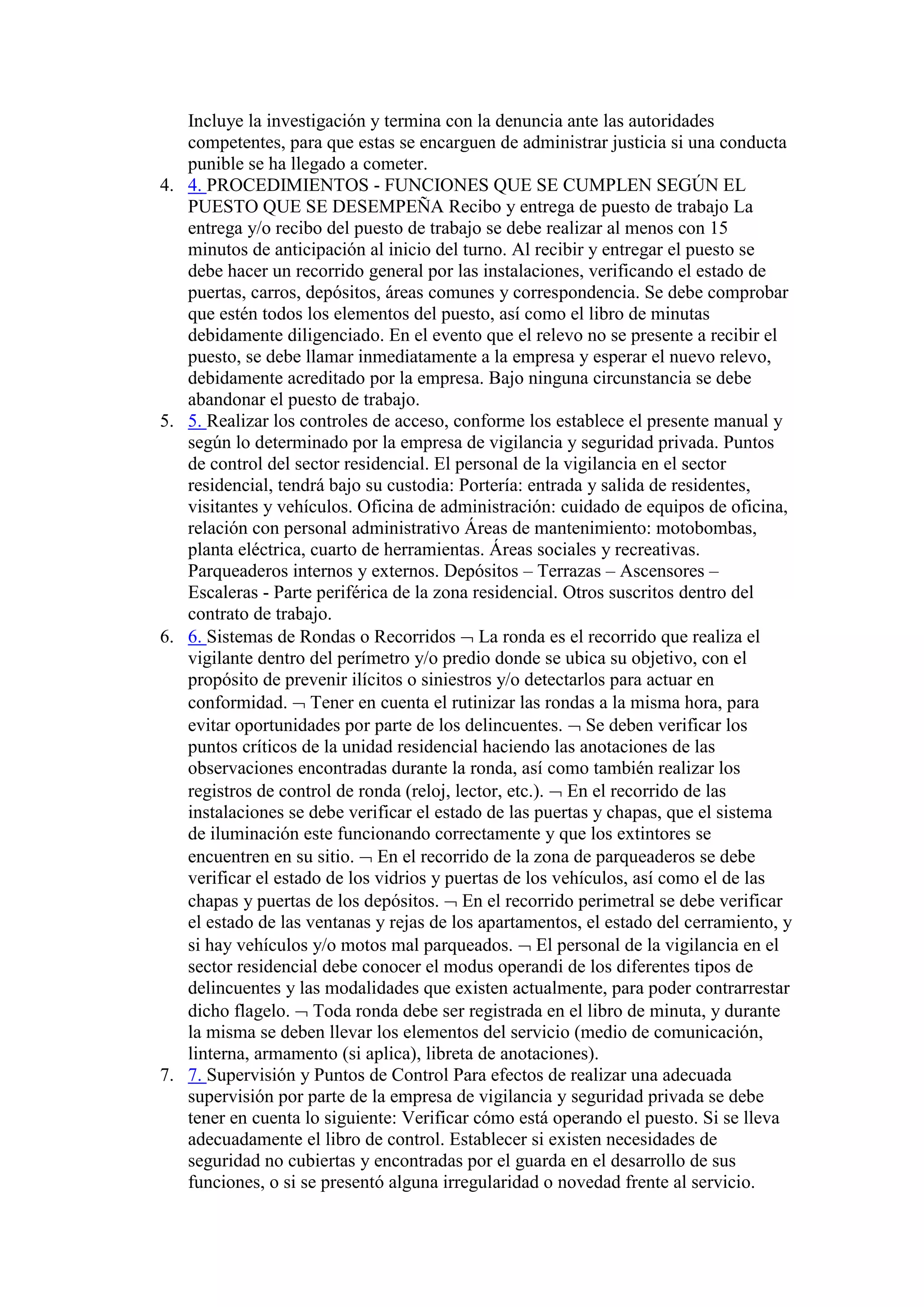 Incluye la investigación y termina con la denuncia ante las autoridades
competentes, para que estas se encarguen de administrar justicia si una conducta
punible se ha llegado a cometer.
4. 4. PROCEDIMIENTOS - FUNCIONES QUE SE CUMPLEN SEGÚN EL
PUESTO QUE SE DESEMPEÑA Recibo y entrega de puesto de trabajo La
entrega y/o recibo del puesto de trabajo se debe realizar al menos con 15
minutos de anticipación al inicio del turno. Al recibir y entregar el puesto se
debe hacer un recorrido general por las instalaciones, verificando el estado de
puertas, carros, depósitos, áreas comunes y correspondencia. Se debe comprobar
que estén todos los elementos del puesto, así como el libro de minutas
debidamente diligenciado. En el evento que el relevo no se presente a recibir el
puesto, se debe llamar inmediatamente a la empresa y esperar el nuevo relevo,
debidamente acreditado por la empresa. Bajo ninguna circunstancia se debe
abandonar el puesto de trabajo.
5. 5. Realizar los controles de acceso, conforme los establece el presente manual y
según lo determinado por la empresa de vigilancia y seguridad privada. Puntos
de control del sector residencial. El personal de la vigilancia en el sector
residencial, tendrá bajo su custodia: Portería: entrada y salida de residentes,
visitantes y vehículos. Oficina de administración: cuidado de equipos de oficina,
relación con personal administrativo Áreas de mantenimiento: motobombas,
planta eléctrica, cuarto de herramientas. Áreas sociales y recreativas.
Parqueaderos internos y externos. Depósitos – Terrazas – Ascensores –
Escaleras - Parte periférica de la zona residencial. Otros suscritos dentro del
contrato de trabajo.
6. 6. Sistemas de Rondas o Recorridos  La ronda es el recorrido que realiza el
vigilante dentro del perímetro y/o predio donde se ubica su objetivo, con el
propósito de prevenir ilícitos o siniestros y/o detectarlos para actuar en
conformidad.  Tener en cuenta el rutinizar las rondas a la misma hora, para
evitar oportunidades por parte de los delincuentes.  Se deben verificar los
puntos críticos de la unidad residencial haciendo las anotaciones de las
observaciones encontradas durante la ronda, así como también realizar los
registros de control de ronda (reloj, lector, etc.).  En el recorrido de las
instalaciones se debe verificar el estado de las puertas y chapas, que el sistema
de iluminación este funcionando correctamente y que los extintores se
encuentren en su sitio.  En el recorrido de la zona de parqueaderos se debe
verificar el estado de los vidrios y puertas de los vehículos, así como el de las
chapas y puertas de los depósitos.  En el recorrido perimetral se debe verificar
el estado de las ventanas y rejas de los apartamentos, el estado del cerramiento, y
si hay vehículos y/o motos mal parqueados.  El personal de la vigilancia en el
sector residencial debe conocer el modus operandi de los diferentes tipos de
delincuentes y las modalidades que existen actualmente, para poder contrarrestar
dicho flagelo.  Toda ronda debe ser registrada en el libro de minuta, y durante
la misma se deben llevar los elementos del servicio (medio de comunicación,
linterna, armamento (si aplica), libreta de anotaciones).
7. 7. Supervisión y Puntos de Control Para efectos de realizar una adecuada
supervisión por parte de la empresa de vigilancia y seguridad privada se debe
tener en cuenta lo siguiente: Verificar cómo está operando el puesto. Si se lleva
adecuadamente el libro de control. Establecer si existen necesidades de
seguridad no cubiertas y encontradas por el guarda en el desarrollo de sus
funciones, o si se presentó alguna irregularidad o novedad frente al servicio.
 