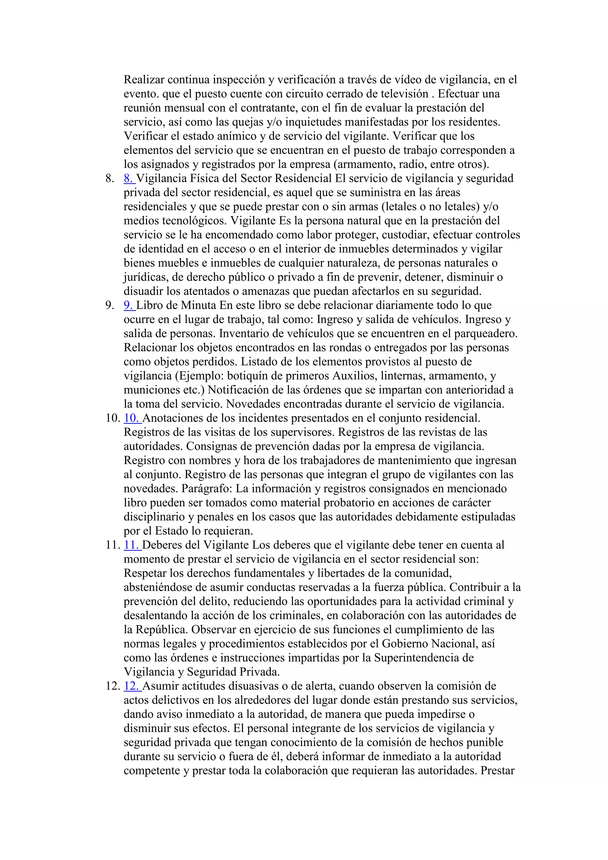 Realizar continua inspección y verificación a través de vídeo de vigilancia, en el
evento. que el puesto cuente con circuito cerrado de televisión . Efectuar una
reunión mensual con el contratante, con el fin de evaluar la prestación del
servicio, así como las quejas y/o inquietudes manifestadas por los residentes.
Verificar el estado anímico y de servicio del vigilante. Verificar que los
elementos del servicio que se encuentran en el puesto de trabajo corresponden a
los asignados y registrados por la empresa (armamento, radio, entre otros).
8. 8. Vigilancia Física del Sector Residencial El servicio de vigilancia y seguridad
privada del sector residencial, es aquel que se suministra en las áreas
residenciales y que se puede prestar con o sin armas (letales o no letales) y/o
medios tecnológicos. Vigilante Es la persona natural que en la prestación del
servicio se le ha encomendado como labor proteger, custodiar, efectuar controles
de identidad en el acceso o en el interior de inmuebles determinados y vigilar
bienes muebles e inmuebles de cualquier naturaleza, de personas naturales o
jurídicas, de derecho público o privado a fin de prevenir, detener, disminuir o
disuadir los atentados o amenazas que puedan afectarlos en su seguridad.
9. 9. Libro de Minuta En este libro se debe relacionar diariamente todo lo que
ocurre en el lugar de trabajo, tal como: Ingreso y salida de vehículos. Ingreso y
salida de personas. Inventario de vehículos que se encuentren en el parqueadero.
Relacionar los objetos encontrados en las rondas o entregados por las personas
como objetos perdidos. Listado de los elementos provistos al puesto de
vigilancia (Ejemplo: botiquín de primeros Auxilios, linternas, armamento, y
municiones etc.) Notificación de las órdenes que se impartan con anterioridad a
la toma del servicio. Novedades encontradas durante el servicio de vigilancia.
10. 10. Anotaciones de los incidentes presentados en el conjunto residencial.
Registros de las visitas de los supervisores. Registros de las revistas de las
autoridades. Consignas de prevención dadas por la empresa de vigilancia.
Registro con nombres y hora de los trabajadores de mantenimiento que ingresan
al conjunto. Registro de las personas que integran el grupo de vigilantes con las
novedades. Parágrafo: La información y registros consignados en mencionado
libro pueden ser tomados como material probatorio en acciones de carácter
disciplinario y penales en los casos que las autoridades debidamente estipuladas
por el Estado lo requieran.
11. 11. Deberes del Vigilante Los deberes que el vigilante debe tener en cuenta al
momento de prestar el servicio de vigilancia en el sector residencial son:
Respetar los derechos fundamentales y libertades de la comunidad,
absteniéndose de asumir conductas reservadas a la fuerza pública. Contribuir a la
prevención del delito, reduciendo las oportunidades para la actividad criminal y
desalentando la acción de los criminales, en colaboración con las autoridades de
la República. Observar en ejercicio de sus funciones el cumplimiento de las
normas legales y procedimientos establecidos por el Gobierno Nacional, así
como las órdenes e instrucciones impartidas por la Superintendencia de
Vigilancia y Seguridad Privada.
12. 12. Asumir actitudes disuasivas o de alerta, cuando observen la comisión de
actos delictivos en los alrededores del lugar donde están prestando sus servicios,
dando aviso inmediato a la autoridad, de manera que pueda impedirse o
disminuir sus efectos. El personal integrante de los servicios de vigilancia y
seguridad privada que tengan conocimiento de la comisión de hechos punible
durante su servicio o fuera de él, deberá informar de inmediato a la autoridad
competente y prestar toda la colaboración que requieran las autoridades. Prestar
 