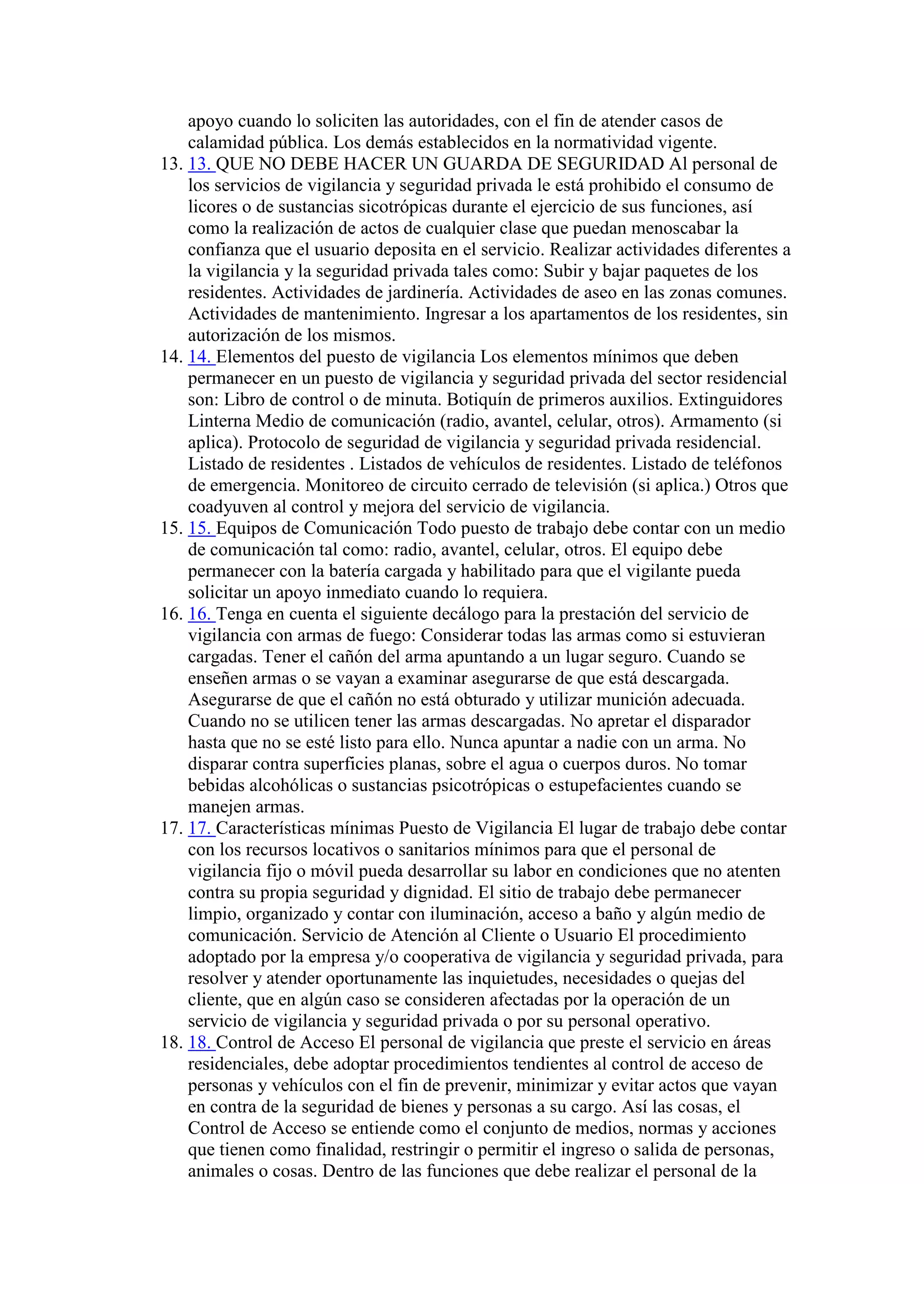 apoyo cuando lo soliciten las autoridades, con el fin de atender casos de
calamidad pública. Los demás establecidos en la normatividad vigente.
13. 13. QUE NO DEBE HACER UN GUARDA DE SEGURIDAD Al personal de
los servicios de vigilancia y seguridad privada le está prohibido el consumo de
licores o de sustancias sicotrópicas durante el ejercicio de sus funciones, así
como la realización de actos de cualquier clase que puedan menoscabar la
confianza que el usuario deposita en el servicio. Realizar actividades diferentes a
la vigilancia y la seguridad privada tales como: Subir y bajar paquetes de los
residentes. Actividades de jardinería. Actividades de aseo en las zonas comunes.
Actividades de mantenimiento. Ingresar a los apartamentos de los residentes, sin
autorización de los mismos.
14. 14. Elementos del puesto de vigilancia Los elementos mínimos que deben
permanecer en un puesto de vigilancia y seguridad privada del sector residencial
son: Libro de control o de minuta. Botiquín de primeros auxilios. Extinguidores
Linterna Medio de comunicación (radio, avantel, celular, otros). Armamento (si
aplica). Protocolo de seguridad de vigilancia y seguridad privada residencial.
Listado de residentes . Listados de vehículos de residentes. Listado de teléfonos
de emergencia. Monitoreo de circuito cerrado de televisión (si aplica.) Otros que
coadyuven al control y mejora del servicio de vigilancia.
15. 15. Equipos de Comunicación Todo puesto de trabajo debe contar con un medio
de comunicación tal como: radio, avantel, celular, otros. El equipo debe
permanecer con la batería cargada y habilitado para que el vigilante pueda
solicitar un apoyo inmediato cuando lo requiera.
16. 16. Tenga en cuenta el siguiente decálogo para la prestación del servicio de
vigilancia con armas de fuego: Considerar todas las armas como si estuvieran
cargadas. Tener el cañón del arma apuntando a un lugar seguro. Cuando se
enseñen armas o se vayan a examinar asegurarse de que está descargada.
Asegurarse de que el cañón no está obturado y utilizar munición adecuada.
Cuando no se utilicen tener las armas descargadas. No apretar el disparador
hasta que no se esté listo para ello. Nunca apuntar a nadie con un arma. No
disparar contra superficies planas, sobre el agua o cuerpos duros. No tomar
bebidas alcohólicas o sustancias psicotrópicas o estupefacientes cuando se
manejen armas.
17. 17. Características mínimas Puesto de Vigilancia El lugar de trabajo debe contar
con los recursos locativos o sanitarios mínimos para que el personal de
vigilancia fijo o móvil pueda desarrollar su labor en condiciones que no atenten
contra su propia seguridad y dignidad. El sitio de trabajo debe permanecer
limpio, organizado y contar con iluminación, acceso a baño y algún medio de
comunicación. Servicio de Atención al Cliente o Usuario El procedimiento
adoptado por la empresa y/o cooperativa de vigilancia y seguridad privada, para
resolver y atender oportunamente las inquietudes, necesidades o quejas del
cliente, que en algún caso se consideren afectadas por la operación de un
servicio de vigilancia y seguridad privada o por su personal operativo.
18. 18. Control de Acceso El personal de vigilancia que preste el servicio en áreas
residenciales, debe adoptar procedimientos tendientes al control de acceso de
personas y vehículos con el fin de prevenir, minimizar y evitar actos que vayan
en contra de la seguridad de bienes y personas a su cargo. Así las cosas, el
Control de Acceso se entiende como el conjunto de medios, normas y acciones
que tienen como finalidad, restringir o permitir el ingreso o salida de personas,
animales o cosas. Dentro de las funciones que debe realizar el personal de la
 
