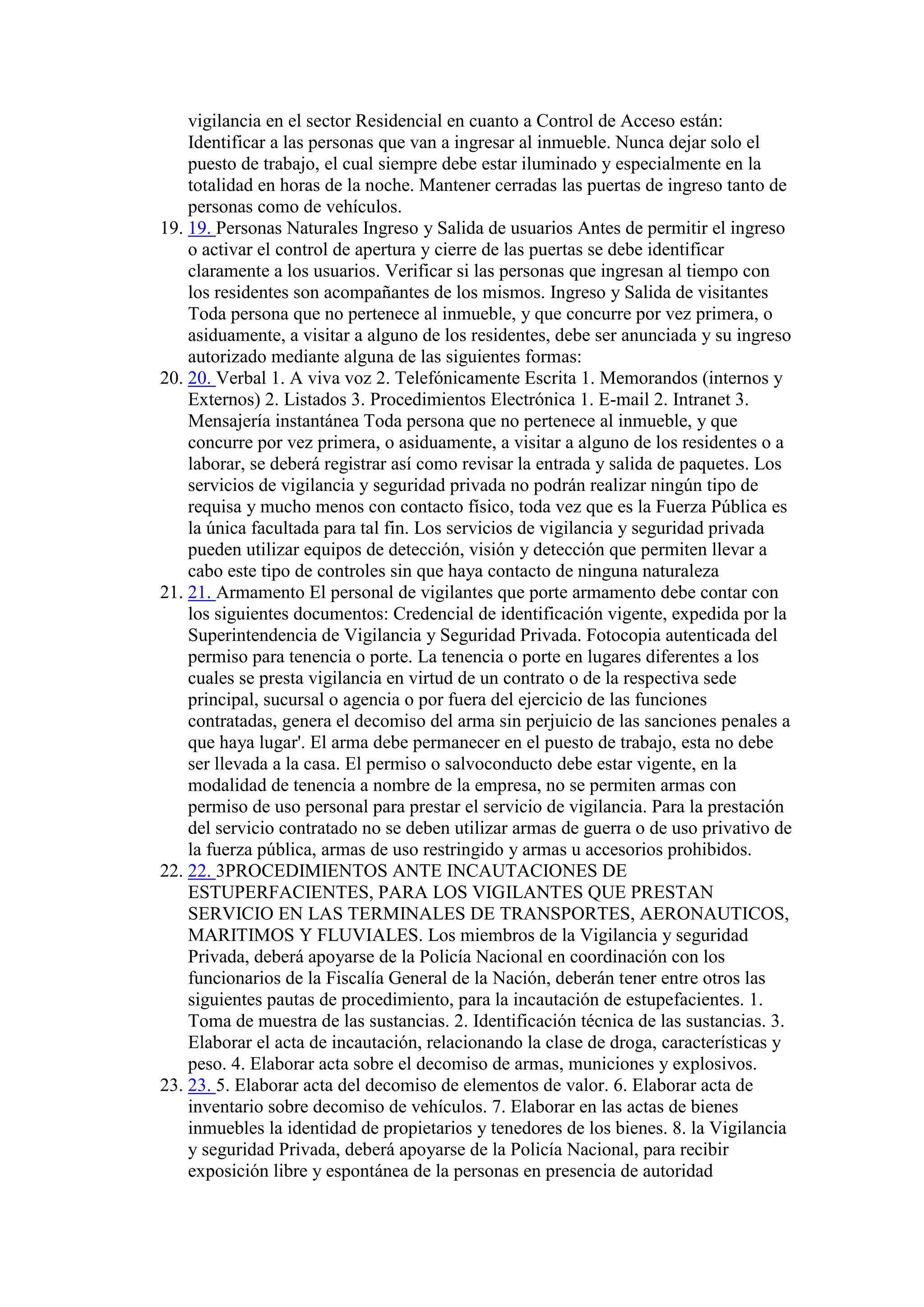vigilancia en el sector Residencial en cuanto a Control de Acceso están:
Identificar a las personas que van a ingresar al inmueble. Nunca dejar solo el
puesto de trabajo, el cual siempre debe estar iluminado y especialmente en la
totalidad en horas de la noche. Mantener cerradas las puertas de ingreso tanto de
personas como de vehículos.
19. 19. Personas Naturales Ingreso y Salida de usuarios Antes de permitir el ingreso
o activar el control de apertura y cierre de las puertas se debe identificar
claramente a los usuarios. Verificar si las personas que ingresan al tiempo con
los residentes son acompañantes de los mismos. Ingreso y Salida de visitantes
Toda persona que no pertenece al inmueble, y que concurre por vez primera, o
asiduamente, a visitar a alguno de los residentes, debe ser anunciada y su ingreso
autorizado mediante alguna de las siguientes formas:
20. 20. Verbal 1. A viva voz 2. Telefónicamente Escrita 1. Memorandos (internos y
Externos) 2. Listados 3. Procedimientos Electrónica 1. E-mail 2. Intranet 3.
Mensajería instantánea Toda persona que no pertenece al inmueble, y que
concurre por vez primera, o asiduamente, a visitar a alguno de los residentes o a
laborar, se deberá registrar así como revisar la entrada y salida de paquetes. Los
servicios de vigilancia y seguridad privada no podrán realizar ningún tipo de
requisa y mucho menos con contacto físico, toda vez que es la Fuerza Pública es
la única facultada para tal fin. Los servicios de vigilancia y seguridad privada
pueden utilizar equipos de detección, visión y detección que permiten llevar a
cabo este tipo de controles sin que haya contacto de ninguna naturaleza
21. 21. Armamento El personal de vigilantes que porte armamento debe contar con
los siguientes documentos: Credencial de identificación vigente, expedida por la
Superintendencia de Vigilancia y Seguridad Privada. Fotocopia autenticada del
permiso para tenencia o porte. La tenencia o porte en lugares diferentes a los
cuales se presta vigilancia en virtud de un contrato o de la respectiva sede
principal, sucursal o agencia o por fuera del ejercicio de las funciones
contratadas, genera el decomiso del arma sin perjuicio de las sanciones penales a
que haya lugar'. El arma debe permanecer en el puesto de trabajo, esta no debe
ser llevada a la casa. El permiso o salvoconducto debe estar vigente, en la
modalidad de tenencia a nombre de la empresa, no se permiten armas con
permiso de uso personal para prestar el servicio de vigilancia. Para la prestación
del servicio contratado no se deben utilizar armas de guerra o de uso privativo de
la fuerza pública, armas de uso restringido y armas u accesorios prohibidos.
22. 22. 3PROCEDIMIENTOS ANTE INCAUTACIONES DE
ESTUPERFACIENTES, PARA LOS VIGILANTES QUE PRESTAN
SERVICIO EN LAS TERMINALES DE TRANSPORTES, AERONAUTICOS,
MARITIMOS Y FLUVIALES. Los miembros de la Vigilancia y seguridad
Privada, deberá apoyarse de la Policía Nacional en coordinación con los
funcionarios de la Fiscalía General de la Nación, deberán tener entre otros las
siguientes pautas de procedimiento, para la incautación de estupefacientes. 1.
Toma de muestra de las sustancias. 2. Identificación técnica de las sustancias. 3.
Elaborar el acta de incautación, relacionando la clase de droga, características y
peso. 4. Elaborar acta sobre el decomiso de armas, municiones y explosivos.
23. 23. 5. Elaborar acta del decomiso de elementos de valor. 6. Elaborar acta de
inventario sobre decomiso de vehículos. 7. Elaborar en las actas de bienes
inmuebles la identidad de propietarios y tenedores de los bienes. 8. la Vigilancia
y seguridad Privada, deberá apoyarse de la Policía Nacional, para recibir
exposición libre y espontánea de la personas en presencia de autoridad
 