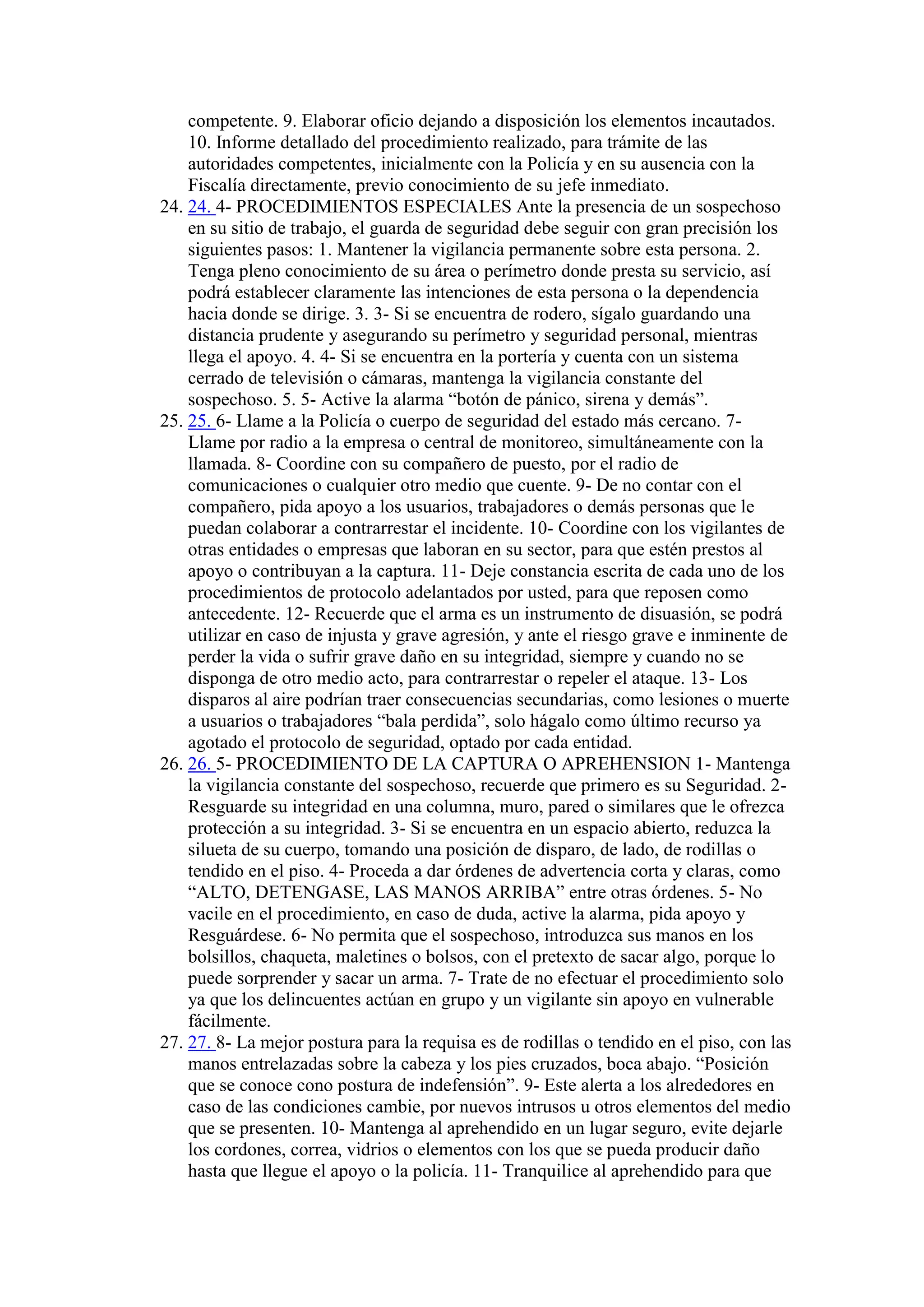 competente. 9. Elaborar oficio dejando a disposición los elementos incautados.
10. Informe detallado del procedimiento realizado, para trámite de las
autoridades competentes, inicialmente con la Policía y en su ausencia con la
Fiscalía directamente, previo conocimiento de su jefe inmediato.
24. 24. 4- PROCEDIMIENTOS ESPECIALES Ante la presencia de un sospechoso
en su sitio de trabajo, el guarda de seguridad debe seguir con gran precisión los
siguientes pasos: 1. Mantener la vigilancia permanente sobre esta persona. 2.
Tenga pleno conocimiento de su área o perímetro donde presta su servicio, así
podrá establecer claramente las intenciones de esta persona o la dependencia
hacia donde se dirige. 3. 3- Si se encuentra de rodero, sígalo guardando una
distancia prudente y asegurando su perímetro y seguridad personal, mientras
llega el apoyo. 4. 4- Si se encuentra en la portería y cuenta con un sistema
cerrado de televisión o cámaras, mantenga la vigilancia constante del
sospechoso. 5. 5- Active la alarma “botón de pánico, sirena y demás”.
25. 25. 6- Llame a la Policía o cuerpo de seguridad del estado más cercano. 7-
Llame por radio a la empresa o central de monitoreo, simultáneamente con la
llamada. 8- Coordine con su compañero de puesto, por el radio de
comunicaciones o cualquier otro medio que cuente. 9- De no contar con el
compañero, pida apoyo a los usuarios, trabajadores o demás personas que le
puedan colaborar a contrarrestar el incidente. 10- Coordine con los vigilantes de
otras entidades o empresas que laboran en su sector, para que estén prestos al
apoyo o contribuyan a la captura. 11- Deje constancia escrita de cada uno de los
procedimientos de protocolo adelantados por usted, para que reposen como
antecedente. 12- Recuerde que el arma es un instrumento de disuasión, se podrá
utilizar en caso de injusta y grave agresión, y ante el riesgo grave e inminente de
perder la vida o sufrir grave daño en su integridad, siempre y cuando no se
disponga de otro medio acto, para contrarrestar o repeler el ataque. 13- Los
disparos al aire podrían traer consecuencias secundarias, como lesiones o muerte
a usuarios o trabajadores “bala perdida”, solo hágalo como último recurso ya
agotado el protocolo de seguridad, optado por cada entidad.
26. 26. 5- PROCEDIMIENTO DE LA CAPTURA O APREHENSION 1- Mantenga
la vigilancia constante del sospechoso, recuerde que primero es su Seguridad. 2-
Resguarde su integridad en una columna, muro, pared o similares que le ofrezca
protección a su integridad. 3- Si se encuentra en un espacio abierto, reduzca la
silueta de su cuerpo, tomando una posición de disparo, de lado, de rodillas o
tendido en el piso. 4- Proceda a dar órdenes de advertencia corta y claras, como
“ALTO, DETENGASE, LAS MANOS ARRIBA” entre otras órdenes. 5- No
vacile en el procedimiento, en caso de duda, active la alarma, pida apoyo y
Resguárdese. 6- No permita que el sospechoso, introduzca sus manos en los
bolsillos, chaqueta, maletines o bolsos, con el pretexto de sacar algo, porque lo
puede sorprender y sacar un arma. 7- Trate de no efectuar el procedimiento solo
ya que los delincuentes actúan en grupo y un vigilante sin apoyo en vulnerable
fácilmente.
27. 27. 8- La mejor postura para la requisa es de rodillas o tendido en el piso, con las
manos entrelazadas sobre la cabeza y los pies cruzados, boca abajo. “Posición
que se conoce cono postura de indefensión”. 9- Este alerta a los alrededores en
caso de las condiciones cambie, por nuevos intrusos u otros elementos del medio
que se presenten. 10- Mantenga al aprehendido en un lugar seguro, evite dejarle
los cordones, correa, vidrios o elementos con los que se pueda producir daño
hasta que llegue el apoyo o la policía. 11- Tranquilice al aprehendido para que
 