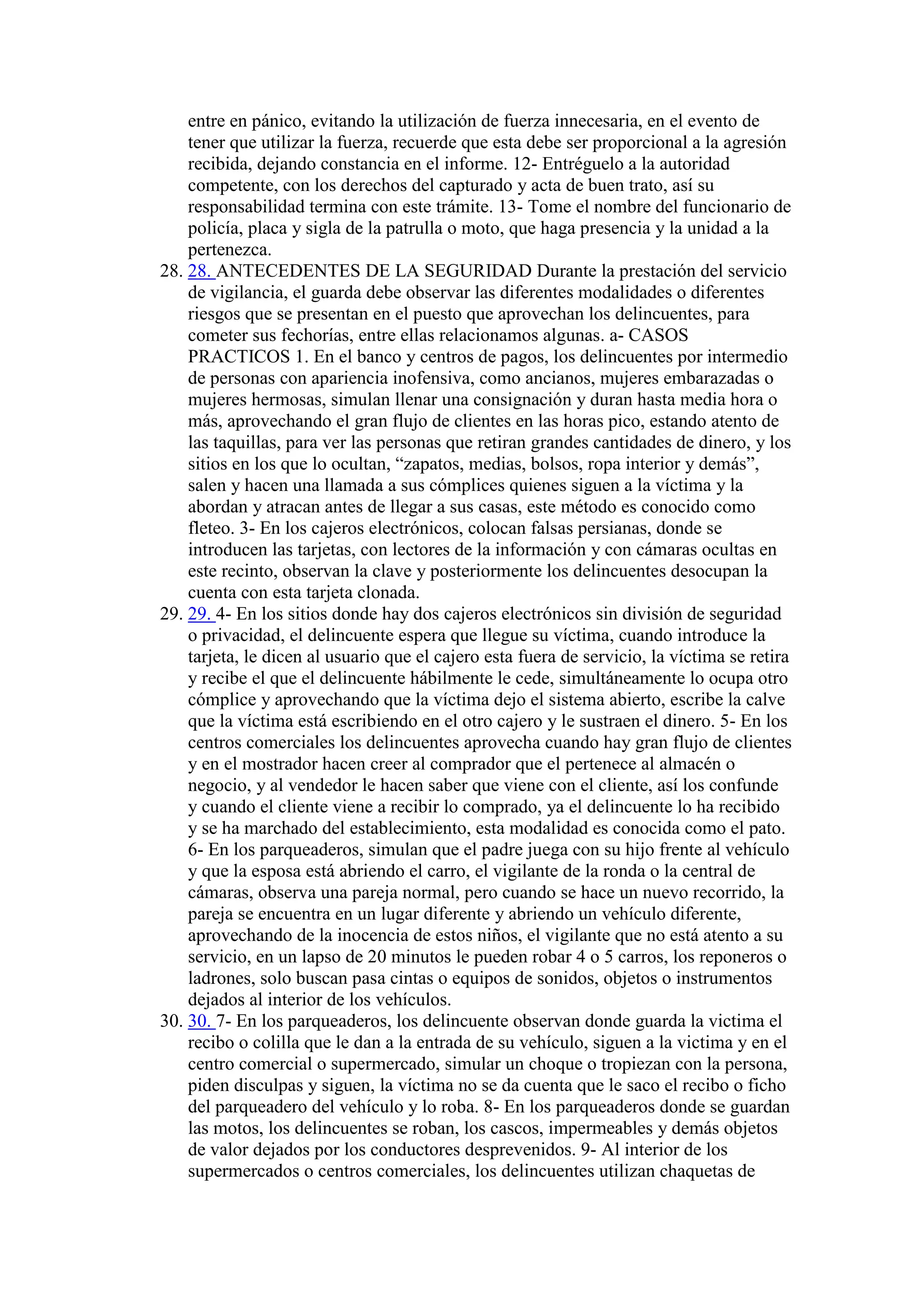 entre en pánico, evitando la utilización de fuerza innecesaria, en el evento de
tener que utilizar la fuerza, recuerde que esta debe ser proporcional a la agresión
recibida, dejando constancia en el informe. 12- Entréguelo a la autoridad
competente, con los derechos del capturado y acta de buen trato, así su
responsabilidad termina con este trámite. 13- Tome el nombre del funcionario de
policía, placa y sigla de la patrulla o moto, que haga presencia y la unidad a la
pertenezca.
28. 28. ANTECEDENTES DE LA SEGURIDAD Durante la prestación del servicio
de vigilancia, el guarda debe observar las diferentes modalidades o diferentes
riesgos que se presentan en el puesto que aprovechan los delincuentes, para
cometer sus fechorías, entre ellas relacionamos algunas. a- CASOS
PRACTICOS 1. En el banco y centros de pagos, los delincuentes por intermedio
de personas con apariencia inofensiva, como ancianos, mujeres embarazadas o
mujeres hermosas, simulan llenar una consignación y duran hasta media hora o
más, aprovechando el gran flujo de clientes en las horas pico, estando atento de
las taquillas, para ver las personas que retiran grandes cantidades de dinero, y los
sitios en los que lo ocultan, “zapatos, medias, bolsos, ropa interior y demás”,
salen y hacen una llamada a sus cómplices quienes siguen a la víctima y la
abordan y atracan antes de llegar a sus casas, este método es conocido como
fleteo. 3- En los cajeros electrónicos, colocan falsas persianas, donde se
introducen las tarjetas, con lectores de la información y con cámaras ocultas en
este recinto, observan la clave y posteriormente los delincuentes desocupan la
cuenta con esta tarjeta clonada.
29. 29. 4- En los sitios donde hay dos cajeros electrónicos sin división de seguridad
o privacidad, el delincuente espera que llegue su víctima, cuando introduce la
tarjeta, le dicen al usuario que el cajero esta fuera de servicio, la víctima se retira
y recibe el que el delincuente hábilmente le cede, simultáneamente lo ocupa otro
cómplice y aprovechando que la víctima dejo el sistema abierto, escribe la calve
que la víctima está escribiendo en el otro cajero y le sustraen el dinero. 5- En los
centros comerciales los delincuentes aprovecha cuando hay gran flujo de clientes
y en el mostrador hacen creer al comprador que el pertenece al almacén o
negocio, y al vendedor le hacen saber que viene con el cliente, así los confunde
y cuando el cliente viene a recibir lo comprado, ya el delincuente lo ha recibido
y se ha marchado del establecimiento, esta modalidad es conocida como el pato.
6- En los parqueaderos, simulan que el padre juega con su hijo frente al vehículo
y que la esposa está abriendo el carro, el vigilante de la ronda o la central de
cámaras, observa una pareja normal, pero cuando se hace un nuevo recorrido, la
pareja se encuentra en un lugar diferente y abriendo un vehículo diferente,
aprovechando de la inocencia de estos niños, el vigilante que no está atento a su
servicio, en un lapso de 20 minutos le pueden robar 4 o 5 carros, los reponeros o
ladrones, solo buscan pasa cintas o equipos de sonidos, objetos o instrumentos
dejados al interior de los vehículos.
30. 30. 7- En los parqueaderos, los delincuente observan donde guarda la victima el
recibo o colilla que le dan a la entrada de su vehículo, siguen a la victima y en el
centro comercial o supermercado, simular un choque o tropiezan con la persona,
piden disculpas y siguen, la víctima no se da cuenta que le saco el recibo o ficho
del parqueadero del vehículo y lo roba. 8- En los parqueaderos donde se guardan
las motos, los delincuentes se roban, los cascos, impermeables y demás objetos
de valor dejados por los conductores desprevenidos. 9- Al interior de los
supermercados o centros comerciales, los delincuentes utilizan chaquetas de
 
