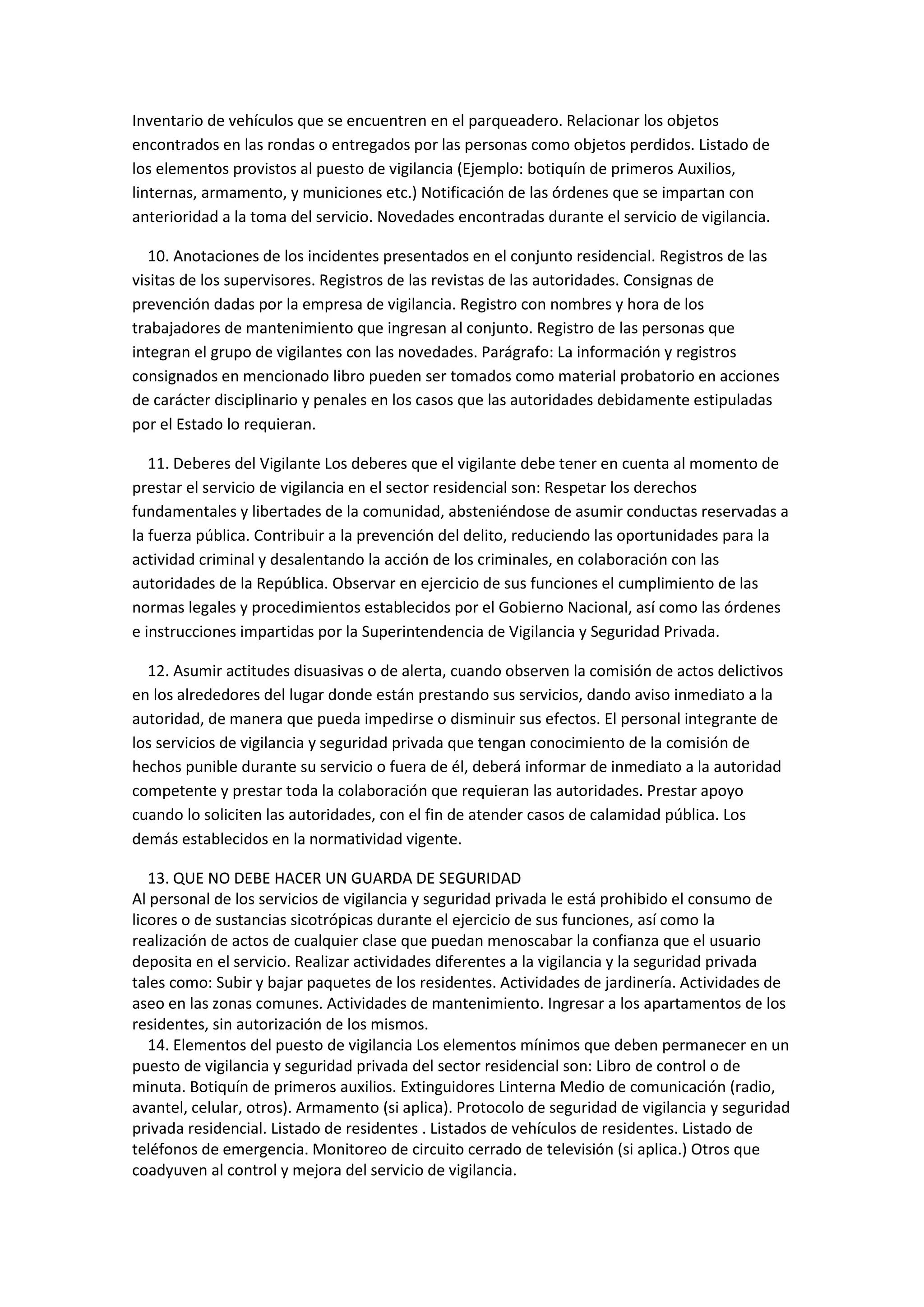 Inventario de vehículos que se encuentren en el parqueadero. Relacionar los objetos
encontrados en las rondas o entregados por las personas como objetos perdidos. Listado de
los elementos provistos al puesto de vigilancia (Ejemplo: botiquín de primeros Auxilios,
linternas, armamento, y municiones etc.) Notificación de las órdenes que se impartan con
anterioridad a la toma del servicio. Novedades encontradas durante el servicio de vigilancia.
10. Anotaciones de los incidentes presentados en el conjunto residencial. Registros de las
visitas de los supervisores. Registros de las revistas de las autoridades. Consignas de
prevención dadas por la empresa de vigilancia. Registro con nombres y hora de los
trabajadores de mantenimiento que ingresan al conjunto. Registro de las personas que
integran el grupo de vigilantes con las novedades. Parágrafo: La información y registros
consignados en mencionado libro pueden ser tomados como material probatorio en acciones
de carácter disciplinario y penales en los casos que las autoridades debidamente estipuladas
por el Estado lo requieran.
11. Deberes del Vigilante Los deberes que el vigilante debe tener en cuenta al momento de
prestar el servicio de vigilancia en el sector residencial son: Respetar los derechos
fundamentales y libertades de la comunidad, absteniéndose de asumir conductas reservadas a
la fuerza pública. Contribuir a la prevención del delito, reduciendo las oportunidades para la
actividad criminal y desalentando la acción de los criminales, en colaboración con las
autoridades de la República. Observar en ejercicio de sus funciones el cumplimiento de las
normas legales y procedimientos establecidos por el Gobierno Nacional, así como las órdenes
e instrucciones impartidas por la Superintendencia de Vigilancia y Seguridad Privada.
12. Asumir actitudes disuasivas o de alerta, cuando observen la comisión de actos delictivos
en los alrededores del lugar donde están prestando sus servicios, dando aviso inmediato a la
autoridad, de manera que pueda impedirse o disminuir sus efectos. El personal integrante de
los servicios de vigilancia y seguridad privada que tengan conocimiento de la comisión de
hechos punible durante su servicio o fuera de él, deberá informar de inmediato a la autoridad
competente y prestar toda la colaboración que requieran las autoridades. Prestar apoyo
cuando lo soliciten las autoridades, con el fin de atender casos de calamidad pública. Los
demás establecidos en la normatividad vigente.
13. QUE NO DEBE HACER UN GUARDA DE SEGURIDAD
Al personal de los servicios de vigilancia y seguridad privada le está prohibido el consumo de
licores o de sustancias sicotrópicas durante el ejercicio de sus funciones, así como la
realización de actos de cualquier clase que puedan menoscabar la confianza que el usuario
deposita en el servicio. Realizar actividades diferentes a la vigilancia y la seguridad privada
tales como: Subir y bajar paquetes de los residentes. Actividades de jardinería. Actividades de
aseo en las zonas comunes. Actividades de mantenimiento. Ingresar a los apartamentos de los
residentes, sin autorización de los mismos.
14. Elementos del puesto de vigilancia Los elementos mínimos que deben permanecer en un
puesto de vigilancia y seguridad privada del sector residencial son: Libro de control o de
minuta. Botiquín de primeros auxilios. Extinguidores Linterna Medio de comunicación (radio,
avantel, celular, otros). Armamento (si aplica). Protocolo de seguridad de vigilancia y seguridad
privada residencial. Listado de residentes . Listados de vehículos de residentes. Listado de
teléfonos de emergencia. Monitoreo de circuito cerrado de televisión (si aplica.) Otros que
coadyuven al control y mejora del servicio de vigilancia.
 