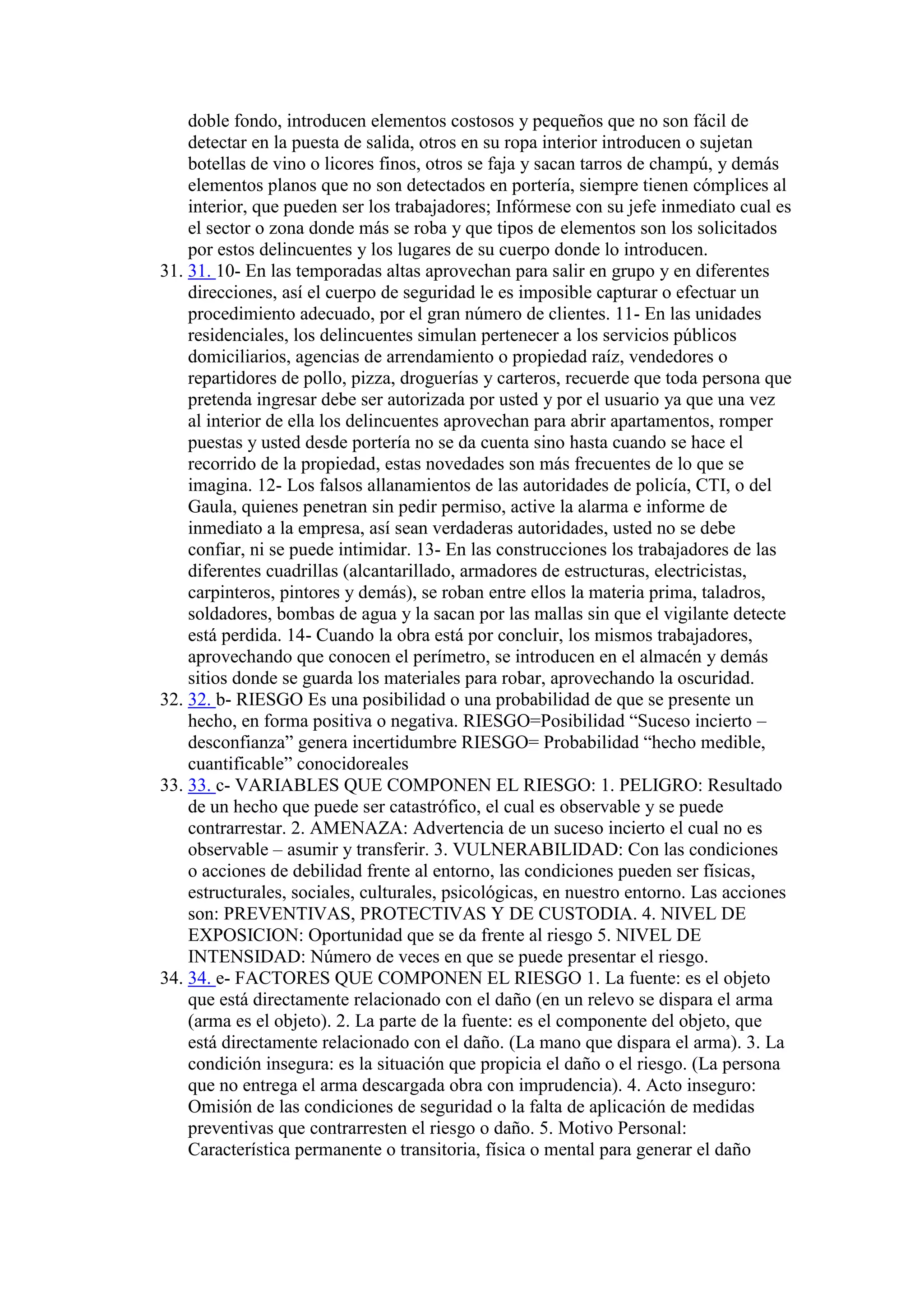 doble fondo, introducen elementos costosos y pequeños que no son fácil de
detectar en la puesta de salida, otros en su ropa interior introducen o sujetan
botellas de vino o licores finos, otros se faja y sacan tarros de champú, y demás
elementos planos que no son detectados en portería, siempre tienen cómplices al
interior, que pueden ser los trabajadores; Infórmese con su jefe inmediato cual es
el sector o zona donde más se roba y que tipos de elementos son los solicitados
por estos delincuentes y los lugares de su cuerpo donde lo introducen.
31. 31. 10- En las temporadas altas aprovechan para salir en grupo y en diferentes
direcciones, así el cuerpo de seguridad le es imposible capturar o efectuar un
procedimiento adecuado, por el gran número de clientes. 11- En las unidades
residenciales, los delincuentes simulan pertenecer a los servicios públicos
domiciliarios, agencias de arrendamiento o propiedad raíz, vendedores o
repartidores de pollo, pizza, droguerías y carteros, recuerde que toda persona que
pretenda ingresar debe ser autorizada por usted y por el usuario ya que una vez
al interior de ella los delincuentes aprovechan para abrir apartamentos, romper
puestas y usted desde portería no se da cuenta sino hasta cuando se hace el
recorrido de la propiedad, estas novedades son más frecuentes de lo que se
imagina. 12- Los falsos allanamientos de las autoridades de policía, CTI, o del
Gaula, quienes penetran sin pedir permiso, active la alarma e informe de
inmediato a la empresa, así sean verdaderas autoridades, usted no se debe
confiar, ni se puede intimidar. 13- En las construcciones los trabajadores de las
diferentes cuadrillas (alcantarillado, armadores de estructuras, electricistas,
carpinteros, pintores y demás), se roban entre ellos la materia prima, taladros,
soldadores, bombas de agua y la sacan por las mallas sin que el vigilante detecte
está perdida. 14- Cuando la obra está por concluir, los mismos trabajadores,
aprovechando que conocen el perímetro, se introducen en el almacén y demás
sitios donde se guarda los materiales para robar, aprovechando la oscuridad.
32. 32. b- RIESGO Es una posibilidad o una probabilidad de que se presente un
hecho, en forma positiva o negativa. RIESGO=Posibilidad “Suceso incierto –
desconfianza” genera incertidumbre RIESGO= Probabilidad “hecho medible,
cuantificable” conocidoreales
33. 33. c- VARIABLES QUE COMPONEN EL RIESGO: 1. PELIGRO: Resultado
de un hecho que puede ser catastrófico, el cual es observable y se puede
contrarrestar. 2. AMENAZA: Advertencia de un suceso incierto el cual no es
observable – asumir y transferir. 3. VULNERABILIDAD: Con las condiciones
o acciones de debilidad frente al entorno, las condiciones pueden ser físicas,
estructurales, sociales, culturales, psicológicas, en nuestro entorno. Las acciones
son: PREVENTIVAS, PROTECTIVAS Y DE CUSTODIA. 4. NIVEL DE
EXPOSICION: Oportunidad que se da frente al riesgo 5. NIVEL DE
INTENSIDAD: Número de veces en que se puede presentar el riesgo.
34. 34. e- FACTORES QUE COMPONEN EL RIESGO 1. La fuente: es el objeto
que está directamente relacionado con el daño (en un relevo se dispara el arma
(arma es el objeto). 2. La parte de la fuente: es el componente del objeto, que
está directamente relacionado con el daño. (La mano que dispara el arma). 3. La
condición insegura: es la situación que propicia el daño o el riesgo. (La persona
que no entrega el arma descargada obra con imprudencia). 4. Acto inseguro:
Omisión de las condiciones de seguridad o la falta de aplicación de medidas
preventivas que contrarresten el riesgo o daño. 5. Motivo Personal:
Característica permanente o transitoria, física o mental para generar el daño
 