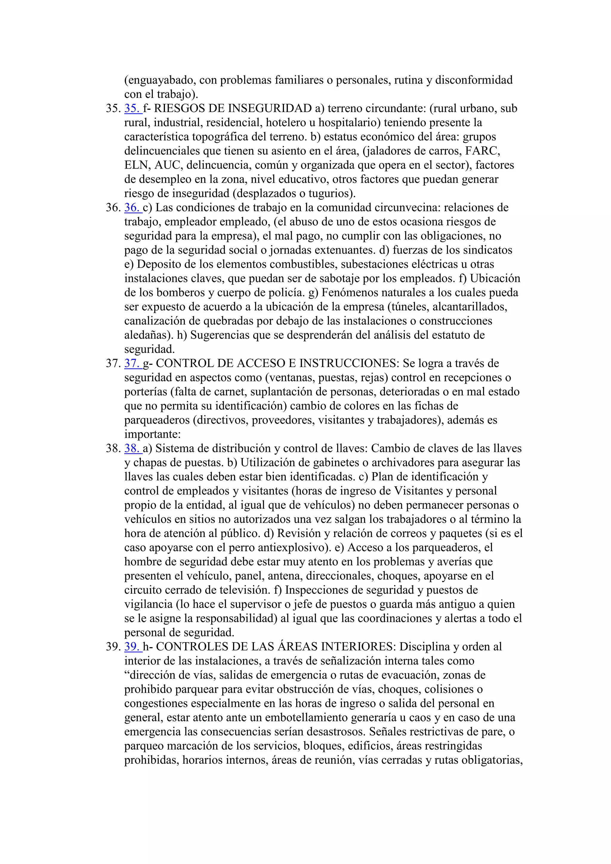 (enguayabado, con problemas familiares o personales, rutina y disconformidad
con el trabajo).
35. 35. f- RIESGOS DE INSEGURIDAD a) terreno circundante: (rural urbano, sub
rural, industrial, residencial, hotelero u hospitalario) teniendo presente la
característica topográfica del terreno. b) estatus económico del área: grupos
delincuenciales que tienen su asiento en el área, (jaladores de carros, FARC,
ELN, AUC, delincuencia, común y organizada que opera en el sector), factores
de desempleo en la zona, nivel educativo, otros factores que puedan generar
riesgo de inseguridad (desplazados o tugurios).
36. 36. c) Las condiciones de trabajo en la comunidad circunvecina: relaciones de
trabajo, empleador empleado, (el abuso de uno de estos ocasiona riesgos de
seguridad para la empresa), el mal pago, no cumplir con las obligaciones, no
pago de la seguridad social o jornadas extenuantes. d) fuerzas de los sindicatos
e) Deposito de los elementos combustibles, subestaciones eléctricas u otras
instalaciones claves, que puedan ser de sabotaje por los empleados. f) Ubicación
de los bomberos y cuerpo de policía. g) Fenómenos naturales a los cuales pueda
ser expuesto de acuerdo a la ubicación de la empresa (túneles, alcantarillados,
canalización de quebradas por debajo de las instalaciones o construcciones
aledañas). h) Sugerencias que se desprenderán del análisis del estatuto de
seguridad.
37. 37. g- CONTROL DE ACCESO E INSTRUCCIONES: Se logra a través de
seguridad en aspectos como (ventanas, puestas, rejas) control en recepciones o
porterías (falta de carnet, suplantación de personas, deterioradas o en mal estado
que no permita su identificación) cambio de colores en las fichas de
parqueaderos (directivos, proveedores, visitantes y trabajadores), además es
importante:
38. 38. a) Sistema de distribución y control de llaves: Cambio de claves de las llaves
y chapas de puestas. b) Utilización de gabinetes o archivadores para asegurar las
llaves las cuales deben estar bien identificadas. c) Plan de identificación y
control de empleados y visitantes (horas de ingreso de Visitantes y personal
propio de la entidad, al igual que de vehículos) no deben permanecer personas o
vehículos en sitios no autorizados una vez salgan los trabajadores o al término la
hora de atención al público. d) Revisión y relación de correos y paquetes (si es el
caso apoyarse con el perro antiexplosivo). e) Acceso a los parqueaderos, el
hombre de seguridad debe estar muy atento en los problemas y averías que
presenten el vehículo, panel, antena, direccionales, choques, apoyarse en el
circuito cerrado de televisión. f) Inspecciones de seguridad y puestos de
vigilancia (lo hace el supervisor o jefe de puestos o guarda más antiguo a quien
se le asigne la responsabilidad) al igual que las coordinaciones y alertas a todo el
personal de seguridad.
39. 39. h- CONTROLES DE LAS ÁREAS INTERIORES: Disciplina y orden al
interior de las instalaciones, a través de señalización interna tales como
“dirección de vías, salidas de emergencia o rutas de evacuación, zonas de
prohibido parquear para evitar obstrucción de vías, choques, colisiones o
congestiones especialmente en las horas de ingreso o salida del personal en
general, estar atento ante un embotellamiento generaría u caos y en caso de una
emergencia las consecuencias serían desastrosos. Señales restrictivas de pare, o
parqueo marcación de los servicios, bloques, edificios, áreas restringidas
prohibidas, horarios internos, áreas de reunión, vías cerradas y rutas obligatorias,
 