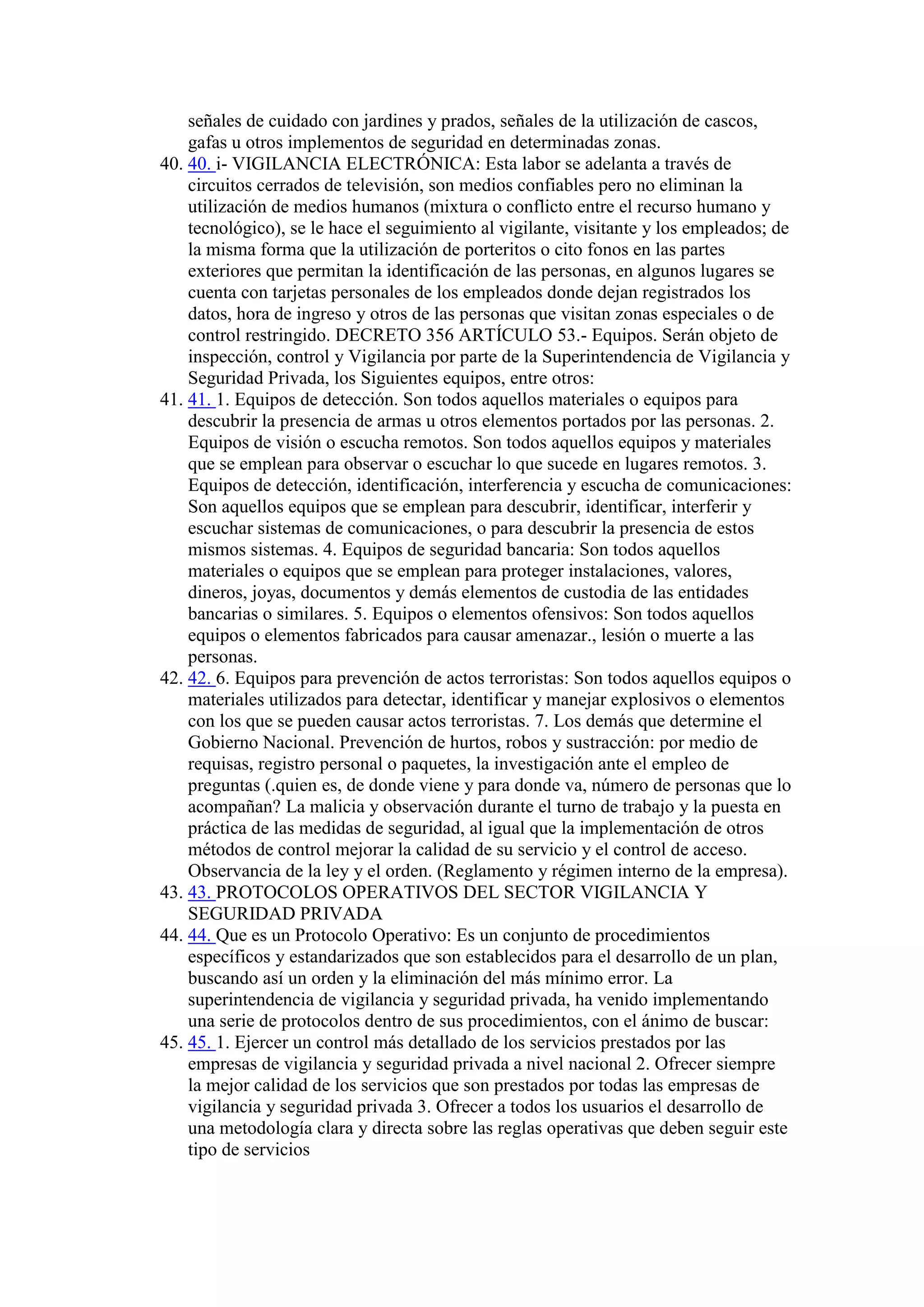 señales de cuidado con jardines y prados, señales de la utilización de cascos,
gafas u otros implementos de seguridad en determinadas zonas.
40. 40. i- VIGILANCIA ELECTRÓNICA: Esta labor se adelanta a través de
circuitos cerrados de televisión, son medios confiables pero no eliminan la
utilización de medios humanos (mixtura o conflicto entre el recurso humano y
tecnológico), se le hace el seguimiento al vigilante, visitante y los empleados; de
la misma forma que la utilización de porteritos o cito fonos en las partes
exteriores que permitan la identificación de las personas, en algunos lugares se
cuenta con tarjetas personales de los empleados donde dejan registrados los
datos, hora de ingreso y otros de las personas que visitan zonas especiales o de
control restringido. DECRETO 356 ARTÍCULO 53.- Equipos. Serán objeto de
inspección, control y Vigilancia por parte de la Superintendencia de Vigilancia y
Seguridad Privada, los Siguientes equipos, entre otros:
41. 41. 1. Equipos de detección. Son todos aquellos materiales o equipos para
descubrir la presencia de armas u otros elementos portados por las personas. 2.
Equipos de visión o escucha remotos. Son todos aquellos equipos y materiales
que se emplean para observar o escuchar lo que sucede en lugares remotos. 3.
Equipos de detección, identificación, interferencia y escucha de comunicaciones:
Son aquellos equipos que se emplean para descubrir, identificar, interferir y
escuchar sistemas de comunicaciones, o para descubrir la presencia de estos
mismos sistemas. 4. Equipos de seguridad bancaria: Son todos aquellos
materiales o equipos que se emplean para proteger instalaciones, valores,
dineros, joyas, documentos y demás elementos de custodia de las entidades
bancarias o similares. 5. Equipos o elementos ofensivos: Son todos aquellos
equipos o elementos fabricados para causar amenazar., lesión o muerte a las
personas.
42. 42. 6. Equipos para prevención de actos terroristas: Son todos aquellos equipos o
materiales utilizados para detectar, identificar y manejar explosivos o elementos
con los que se pueden causar actos terroristas. 7. Los demás que determine el
Gobierno Nacional. Prevención de hurtos, robos y sustracción: por medio de
requisas, registro personal o paquetes, la investigación ante el empleo de
preguntas (.quien es, de donde viene y para donde va, número de personas que lo
acompañan? La malicia y observación durante el turno de trabajo y la puesta en
práctica de las medidas de seguridad, al igual que la implementación de otros
métodos de control mejorar la calidad de su servicio y el control de acceso.
Observancia de la ley y el orden. (Reglamento y régimen interno de la empresa).
43. 43. PROTOCOLOS OPERATIVOS DEL SECTOR VIGILANCIA Y
SEGURIDAD PRIVADA
44. 44. Que es un Protocolo Operativo: Es un conjunto de procedimientos
específicos y estandarizados que son establecidos para el desarrollo de un plan,
buscando así un orden y la eliminación del más mínimo error. La
superintendencia de vigilancia y seguridad privada, ha venido implementando
una serie de protocolos dentro de sus procedimientos, con el ánimo de buscar:
45. 45. 1. Ejercer un control más detallado de los servicios prestados por las
empresas de vigilancia y seguridad privada a nivel nacional 2. Ofrecer siempre
la mejor calidad de los servicios que son prestados por todas las empresas de
vigilancia y seguridad privada 3. Ofrecer a todos los usuarios el desarrollo de
una metodología clara y directa sobre las reglas operativas que deben seguir este
tipo de servicios
 