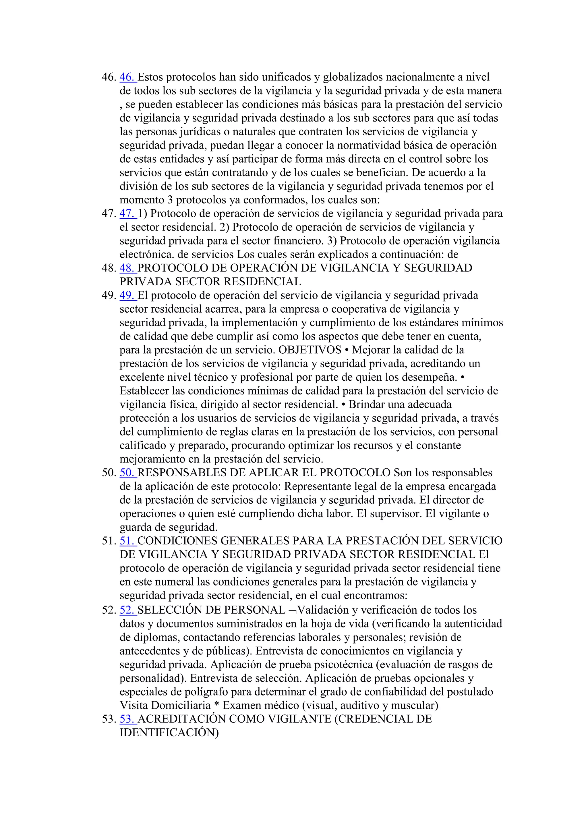 46. 46. Estos protocolos han sido unificados y globalizados nacionalmente a nivel
de todos los sub sectores de la vigilancia y la seguridad privada y de esta manera
, se pueden establecer las condiciones más básicas para la prestación del servicio
de vigilancia y seguridad privada destinado a los sub sectores para que así todas
las personas jurídicas o naturales que contraten los servicios de vigilancia y
seguridad privada, puedan llegar a conocer la normatividad básica de operación
de estas entidades y así participar de forma más directa en el control sobre los
servicios que están contratando y de los cuales se benefician. De acuerdo a la
división de los sub sectores de la vigilancia y seguridad privada tenemos por el
momento 3 protocolos ya conformados, los cuales son:
47. 47. 1) Protocolo de operación de servicios de vigilancia y seguridad privada para
el sector residencial. 2) Protocolo de operación de servicios de vigilancia y
seguridad privada para el sector financiero. 3) Protocolo de operación vigilancia
electrónica. de servicios Los cuales serán explicados a continuación: de
48. 48. PROTOCOLO DE OPERACIÓN DE VIGILANCIA Y SEGURIDAD
PRIVADA SECTOR RESIDENCIAL
49. 49. El protocolo de operación del servicio de vigilancia y seguridad privada
sector residencial acarrea, para la empresa o cooperativa de vigilancia y
seguridad privada, la implementación y cumplimiento de los estándares mínimos
de calidad que debe cumplir así como los aspectos que debe tener en cuenta,
para la prestación de un servicio. OBJETIVOS • Mejorar la calidad de la
prestación de los servicios de vigilancia y seguridad privada, acreditando un
excelente nivel técnico y profesional por parte de quien los desempeña. •
Establecer las condiciones mínimas de calidad para la prestación del servicio de
vigilancia física, dirigido al sector residencial. • Brindar una adecuada
protección a los usuarios de servicios de vigilancia y seguridad privada, a través
del cumplimiento de reglas claras en la prestación de los servicios, con personal
calificado y preparado, procurando optimizar los recursos y el constante
mejoramiento en la prestación del servicio.
50. 50. RESPONSABLES DE APLICAR EL PROTOCOLO Son los responsables
de la aplicación de este protocolo: Representante legal de la empresa encargada
de la prestación de servicios de vigilancia y seguridad privada. El director de
operaciones o quien esté cumpliendo dicha labor. El supervisor. El vigilante o
guarda de seguridad.
51. 51. CONDICIONES GENERALES PARA LA PRESTACIÓN DEL SERVICIO
DE VIGILANCIA Y SEGURIDAD PRIVADA SECTOR RESIDENCIAL El
protocolo de operación de vigilancia y seguridad privada sector residencial tiene
en este numeral las condiciones generales para la prestación de vigilancia y
seguridad privada sector residencial, en el cual encontramos:
52. 52. SELECCIÓN DE PERSONAL Validación y verificación de todos los
datos y documentos suministrados en la hoja de vida (verificando la autenticidad
de diplomas, contactando referencias laborales y personales; revisión de
antecedentes y de públicas). Entrevista de conocimientos en vigilancia y
seguridad privada. Aplicación de prueba psicotécnica (evaluación de rasgos de
personalidad). Entrevista de selección. Aplicación de pruebas opcionales y
especiales de polígrafo para determinar el grado de confiabilidad del postulado
Visita Domiciliaria * Examen médico (visual, auditivo y muscular)
53. 53. ACREDITACIÓN COMO VIGILANTE (CREDENCIAL DE
IDENTIFICACIÓN)
 