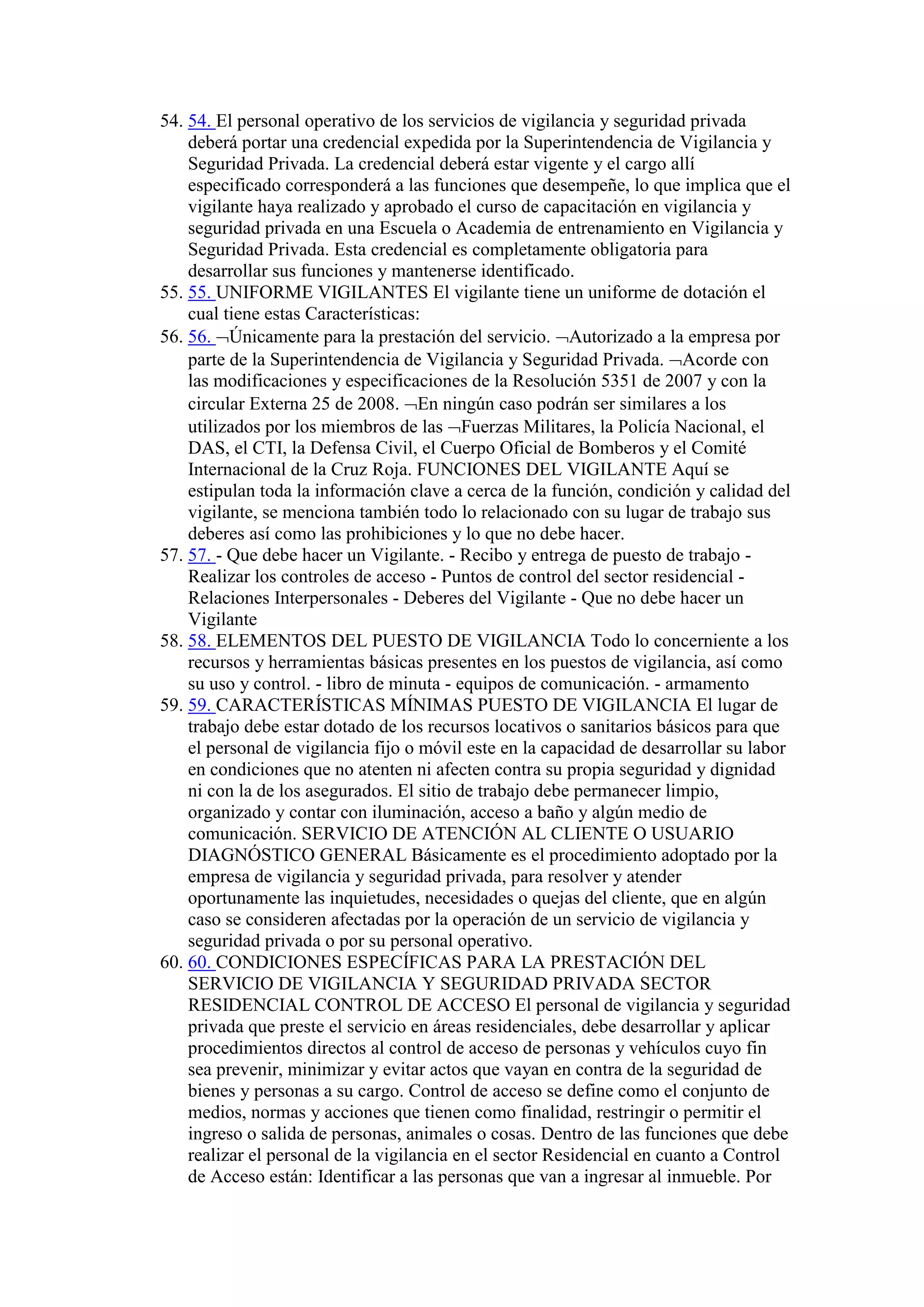 54. 54. El personal operativo de los servicios de vigilancia y seguridad privada
deberá portar una credencial expedida por la Superintendencia de Vigilancia y
Seguridad Privada. La credencial deberá estar vigente y el cargo allí
especificado corresponderá a las funciones que desempeñe, lo que implica que el
vigilante haya realizado y aprobado el curso de capacitación en vigilancia y
seguridad privada en una Escuela o Academia de entrenamiento en Vigilancia y
Seguridad Privada. Esta credencial es completamente obligatoria para
desarrollar sus funciones y mantenerse identificado.
55. 55. UNIFORME VIGILANTES El vigilante tiene un uniforme de dotación el
cual tiene estas Características:
56. 56. Únicamente para la prestación del servicio. Autorizado a la empresa por
parte de la Superintendencia de Vigilancia y Seguridad Privada. Acorde con
las modificaciones y especificaciones de la Resolución 5351 de 2007 y con la
circular Externa 25 de 2008. En ningún caso podrán ser similares a los
utilizados por los miembros de las Fuerzas Militares, la Policía Nacional, el
DAS, el CTI, la Defensa Civil, el Cuerpo Oficial de Bomberos y el Comité
Internacional de la Cruz Roja. FUNCIONES DEL VIGILANTE Aquí se
estipulan toda la información clave a cerca de la función, condición y calidad del
vigilante, se menciona también todo lo relacionado con su lugar de trabajo sus
deberes así como las prohibiciones y lo que no debe hacer.
57. 57. - Que debe hacer un Vigilante. - Recibo y entrega de puesto de trabajo -
Realizar los controles de acceso - Puntos de control del sector residencial -
Relaciones Interpersonales - Deberes del Vigilante - Que no debe hacer un
Vigilante
58. 58. ELEMENTOS DEL PUESTO DE VIGILANCIA Todo lo concerniente a los
recursos y herramientas básicas presentes en los puestos de vigilancia, así como
su uso y control. - libro de minuta - equipos de comunicación. - armamento
59. 59. CARACTERÍSTICAS MÍNIMAS PUESTO DE VIGILANCIA El lugar de
trabajo debe estar dotado de los recursos locativos o sanitarios básicos para que
el personal de vigilancia fijo o móvil este en la capacidad de desarrollar su labor
en condiciones que no atenten ni afecten contra su propia seguridad y dignidad
ni con la de los asegurados. El sitio de trabajo debe permanecer limpio,
organizado y contar con iluminación, acceso a baño y algún medio de
comunicación. SERVICIO DE ATENCIÓN AL CLIENTE O USUARIO
DIAGNÓSTICO GENERAL Básicamente es el procedimiento adoptado por la
empresa de vigilancia y seguridad privada, para resolver y atender
oportunamente las inquietudes, necesidades o quejas del cliente, que en algún
caso se consideren afectadas por la operación de un servicio de vigilancia y
seguridad privada o por su personal operativo.
60. 60. CONDICIONES ESPECÍFICAS PARA LA PRESTACIÓN DEL
SERVICIO DE VIGILANCIA Y SEGURIDAD PRIVADA SECTOR
RESIDENCIAL CONTROL DE ACCESO El personal de vigilancia y seguridad
privada que preste el servicio en áreas residenciales, debe desarrollar y aplicar
procedimientos directos al control de acceso de personas y vehículos cuyo fin
sea prevenir, minimizar y evitar actos que vayan en contra de la seguridad de
bienes y personas a su cargo. Control de acceso se define como el conjunto de
medios, normas y acciones que tienen como finalidad, restringir o permitir el
ingreso o salida de personas, animales o cosas. Dentro de las funciones que debe
realizar el personal de la vigilancia en el sector Residencial en cuanto a Control
de Acceso están: Identificar a las personas que van a ingresar al inmueble. Por
 