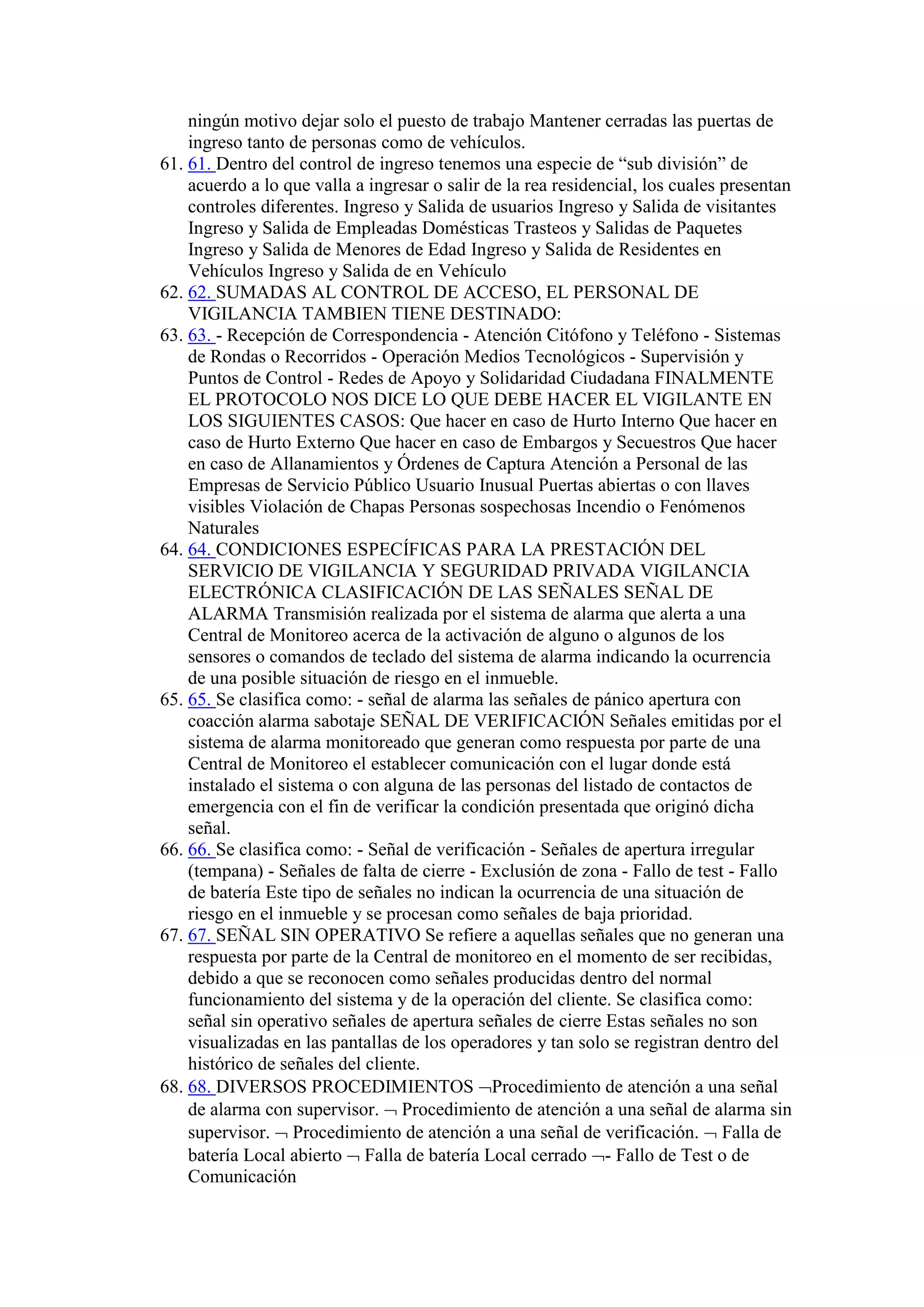 ningún motivo dejar solo el puesto de trabajo Mantener cerradas las puertas de
ingreso tanto de personas como de vehículos.
61. 61. Dentro del control de ingreso tenemos una especie de “sub división” de
acuerdo a lo que valla a ingresar o salir de la rea residencial, los cuales presentan
controles diferentes. Ingreso y Salida de usuarios Ingreso y Salida de visitantes
Ingreso y Salida de Empleadas Domésticas Trasteos y Salidas de Paquetes
Ingreso y Salida de Menores de Edad Ingreso y Salida de Residentes en
Vehículos Ingreso y Salida de en Vehículo
62. 62. SUMADAS AL CONTROL DE ACCESO, EL PERSONAL DE
VIGILANCIA TAMBIEN TIENE DESTINADO:
63. 63. - Recepción de Correspondencia - Atención Citófono y Teléfono - Sistemas
de Rondas o Recorridos - Operación Medios Tecnológicos - Supervisión y
Puntos de Control - Redes de Apoyo y Solidaridad Ciudadana FINALMENTE
EL PROTOCOLO NOS DICE LO QUE DEBE HACER EL VIGILANTE EN
LOS SIGUIENTES CASOS: Que hacer en caso de Hurto Interno Que hacer en
caso de Hurto Externo Que hacer en caso de Embargos y Secuestros Que hacer
en caso de Allanamientos y Órdenes de Captura Atención a Personal de las
Empresas de Servicio Público Usuario Inusual Puertas abiertas o con llaves
visibles Violación de Chapas Personas sospechosas Incendio o Fenómenos
Naturales
64. 64. CONDICIONES ESPECÍFICAS PARA LA PRESTACIÓN DEL
SERVICIO DE VIGILANCIA Y SEGURIDAD PRIVADA VIGILANCIA
ELECTRÓNICA CLASIFICACIÓN DE LAS SEÑALES SEÑAL DE
ALARMA Transmisión realizada por el sistema de alarma que alerta a una
Central de Monitoreo acerca de la activación de alguno o algunos de los
sensores o comandos de teclado del sistema de alarma indicando la ocurrencia
de una posible situación de riesgo en el inmueble.
65. 65. Se clasifica como: - señal de alarma las señales de pánico apertura con
coacción alarma sabotaje SEÑAL DE VERIFICACIÓN Señales emitidas por el
sistema de alarma monitoreado que generan como respuesta por parte de una
Central de Monitoreo el establecer comunicación con el lugar donde está
instalado el sistema o con alguna de las personas del listado de contactos de
emergencia con el fin de verificar la condición presentada que originó dicha
señal.
66. 66. Se clasifica como: - Señal de verificación - Señales de apertura irregular
(tempana) - Señales de falta de cierre - Exclusión de zona - Fallo de test - Fallo
de batería Este tipo de señales no indican la ocurrencia de una situación de
riesgo en el inmueble y se procesan como señales de baja prioridad.
67. 67. SEÑAL SIN OPERATIVO Se refiere a aquellas señales que no generan una
respuesta por parte de la Central de monitoreo en el momento de ser recibidas,
debido a que se reconocen como señales producidas dentro del normal
funcionamiento del sistema y de la operación del cliente. Se clasifica como:
señal sin operativo señales de apertura señales de cierre Estas señales no son
visualizadas en las pantallas de los operadores y tan solo se registran dentro del
histórico de señales del cliente.
68. 68. DIVERSOS PROCEDIMIENTOS Procedimiento de atención a una señal
de alarma con supervisor.  Procedimiento de atención a una señal de alarma sin
supervisor.  Procedimiento de atención a una señal de verificación.  Falla de
batería Local abierto  Falla de batería Local cerrado - Fallo de Test o de
Comunicación
 