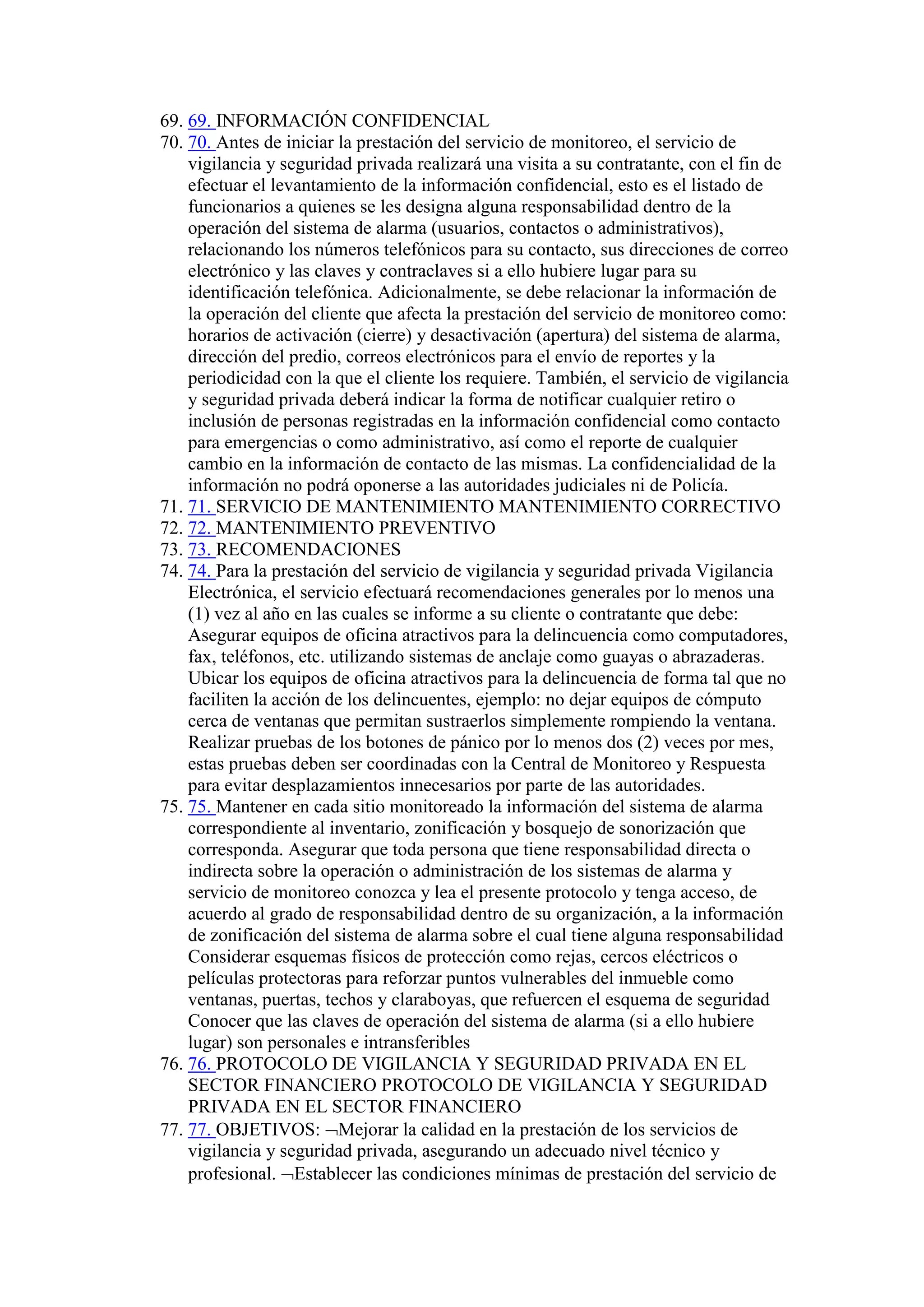69. 69. INFORMACIÓN CONFIDENCIAL
70. 70. Antes de iniciar la prestación del servicio de monitoreo, el servicio de
vigilancia y seguridad privada realizará una visita a su contratante, con el fin de
efectuar el levantamiento de la información confidencial, esto es el listado de
funcionarios a quienes se les designa alguna responsabilidad dentro de la
operación del sistema de alarma (usuarios, contactos o administrativos),
relacionando los números telefónicos para su contacto, sus direcciones de correo
electrónico y las claves y contraclaves si a ello hubiere lugar para su
identificación telefónica. Adicionalmente, se debe relacionar la información de
la operación del cliente que afecta la prestación del servicio de monitoreo como:
horarios de activación (cierre) y desactivación (apertura) del sistema de alarma,
dirección del predio, correos electrónicos para el envío de reportes y la
periodicidad con la que el cliente los requiere. También, el servicio de vigilancia
y seguridad privada deberá indicar la forma de notificar cualquier retiro o
inclusión de personas registradas en la información confidencial como contacto
para emergencias o como administrativo, así como el reporte de cualquier
cambio en la información de contacto de las mismas. La confidencialidad de la
información no podrá oponerse a las autoridades judiciales ni de Policía.
71. 71. SERVICIO DE MANTENIMIENTO MANTENIMIENTO CORRECTIVO
72. 72. MANTENIMIENTO PREVENTIVO
73. 73. RECOMENDACIONES
74. 74. Para la prestación del servicio de vigilancia y seguridad privada Vigilancia
Electrónica, el servicio efectuará recomendaciones generales por lo menos una
(1) vez al año en las cuales se informe a su cliente o contratante que debe:
Asegurar equipos de oficina atractivos para la delincuencia como computadores,
fax, teléfonos, etc. utilizando sistemas de anclaje como guayas o abrazaderas.
Ubicar los equipos de oficina atractivos para la delincuencia de forma tal que no
faciliten la acción de los delincuentes, ejemplo: no dejar equipos de cómputo
cerca de ventanas que permitan sustraerlos simplemente rompiendo la ventana.
Realizar pruebas de los botones de pánico por lo menos dos (2) veces por mes,
estas pruebas deben ser coordinadas con la Central de Monitoreo y Respuesta
para evitar desplazamientos innecesarios por parte de las autoridades.
75. 75. Mantener en cada sitio monitoreado la información del sistema de alarma
correspondiente al inventario, zonificación y bosquejo de sonorización que
corresponda. Asegurar que toda persona que tiene responsabilidad directa o
indirecta sobre la operación o administración de los sistemas de alarma y
servicio de monitoreo conozca y lea el presente protocolo y tenga acceso, de
acuerdo al grado de responsabilidad dentro de su organización, a la información
de zonificación del sistema de alarma sobre el cual tiene alguna responsabilidad
Considerar esquemas físicos de protección como rejas, cercos eléctricos o
películas protectoras para reforzar puntos vulnerables del inmueble como
ventanas, puertas, techos y claraboyas, que refuercen el esquema de seguridad
Conocer que las claves de operación del sistema de alarma (si a ello hubiere
lugar) son personales e intransferibles
76. 76. PROTOCOLO DE VIGILANCIA Y SEGURIDAD PRIVADA EN EL
SECTOR FINANCIERO PROTOCOLO DE VIGILANCIA Y SEGURIDAD
PRIVADA EN EL SECTOR FINANCIERO
77. 77. OBJETIVOS: Mejorar la calidad en la prestación de los servicios de
vigilancia y seguridad privada, asegurando un adecuado nivel técnico y
profesional. Establecer las condiciones mínimas de prestación del servicio de
 