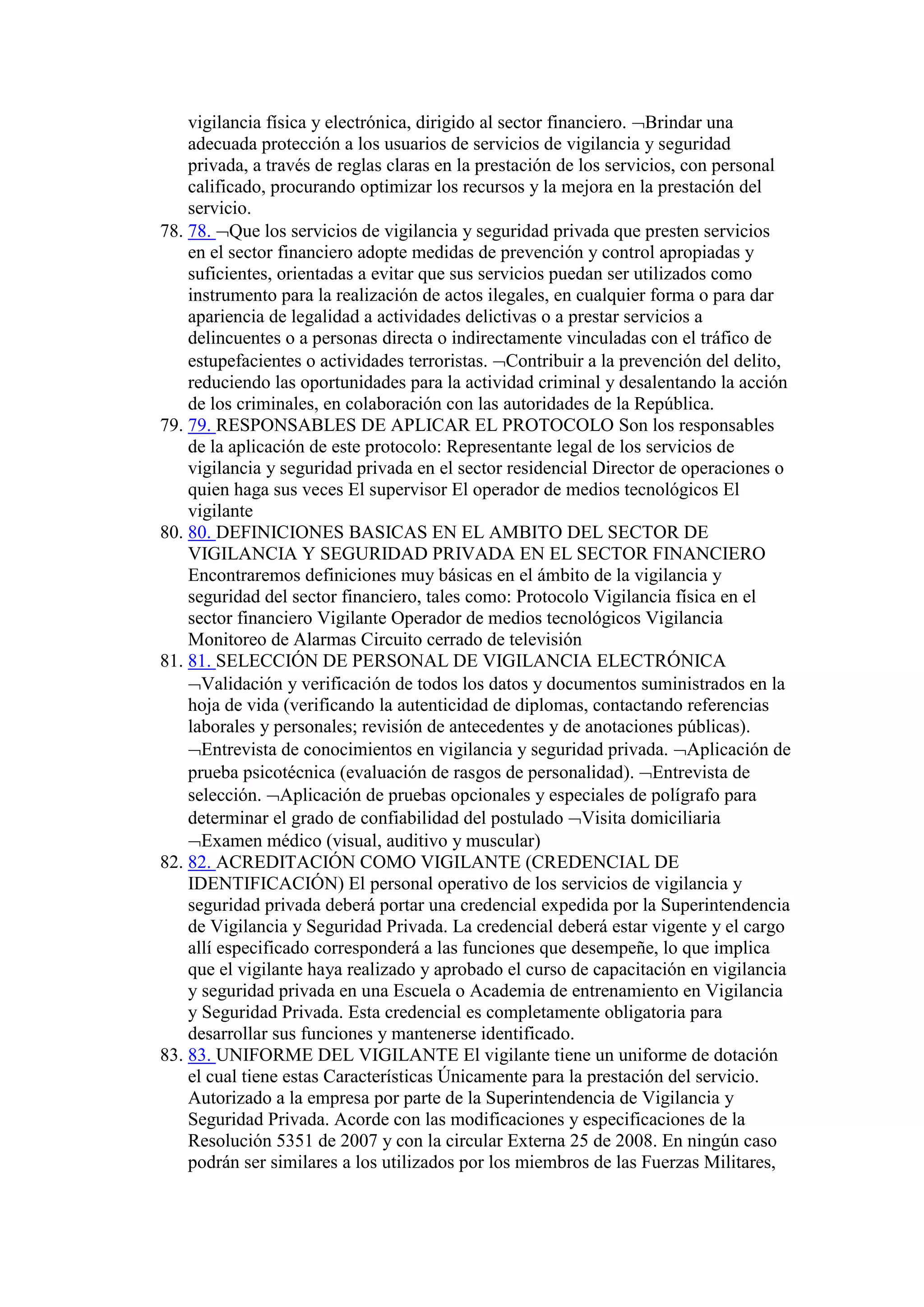vigilancia física y electrónica, dirigido al sector financiero. Brindar una
adecuada protección a los usuarios de servicios de vigilancia y seguridad
privada, a través de reglas claras en la prestación de los servicios, con personal
calificado, procurando optimizar los recursos y la mejora en la prestación del
servicio.
78. 78. Que los servicios de vigilancia y seguridad privada que presten servicios
en el sector financiero adopte medidas de prevención y control apropiadas y
suficientes, orientadas a evitar que sus servicios puedan ser utilizados como
instrumento para la realización de actos ilegales, en cualquier forma o para dar
apariencia de legalidad a actividades delictivas o a prestar servicios a
delincuentes o a personas directa o indirectamente vinculadas con el tráfico de
estupefacientes o actividades terroristas. Contribuir a la prevención del delito,
reduciendo las oportunidades para la actividad criminal y desalentando la acción
de los criminales, en colaboración con las autoridades de la República.
79. 79. RESPONSABLES DE APLICAR EL PROTOCOLO Son los responsables
de la aplicación de este protocolo: Representante legal de los servicios de
vigilancia y seguridad privada en el sector residencial Director de operaciones o
quien haga sus veces El supervisor El operador de medios tecnológicos El
vigilante
80. 80. DEFINICIONES BASICAS EN EL AMBITO DEL SECTOR DE
VIGILANCIA Y SEGURIDAD PRIVADA EN EL SECTOR FINANCIERO
Encontraremos definiciones muy básicas en el ámbito de la vigilancia y
seguridad del sector financiero, tales como: Protocolo Vigilancia física en el
sector financiero Vigilante Operador de medios tecnológicos Vigilancia
Monitoreo de Alarmas Circuito cerrado de televisión
81. 81. SELECCIÓN DE PERSONAL DE VIGILANCIA ELECTRÓNICA
Validación y verificación de todos los datos y documentos suministrados en la
hoja de vida (verificando la autenticidad de diplomas, contactando referencias
laborales y personales; revisión de antecedentes y de anotaciones públicas).
Entrevista de conocimientos en vigilancia y seguridad privada. Aplicación de
prueba psicotécnica (evaluación de rasgos de personalidad). Entrevista de
selección. Aplicación de pruebas opcionales y especiales de polígrafo para
determinar el grado de confiabilidad del postulado Visita domiciliaria
Examen médico (visual, auditivo y muscular)
82. 82. ACREDITACIÓN COMO VIGILANTE (CREDENCIAL DE
IDENTIFICACIÓN) El personal operativo de los servicios de vigilancia y
seguridad privada deberá portar una credencial expedida por la Superintendencia
de Vigilancia y Seguridad Privada. La credencial deberá estar vigente y el cargo
allí especificado corresponderá a las funciones que desempeñe, lo que implica
que el vigilante haya realizado y aprobado el curso de capacitación en vigilancia
y seguridad privada en una Escuela o Academia de entrenamiento en Vigilancia
y Seguridad Privada. Esta credencial es completamente obligatoria para
desarrollar sus funciones y mantenerse identificado.
83. 83. UNIFORME DEL VIGILANTE El vigilante tiene un uniforme de dotación
el cual tiene estas Características Únicamente para la prestación del servicio.
Autorizado a la empresa por parte de la Superintendencia de Vigilancia y
Seguridad Privada. Acorde con las modificaciones y especificaciones de la
Resolución 5351 de 2007 y con la circular Externa 25 de 2008. En ningún caso
podrán ser similares a los utilizados por los miembros de las Fuerzas Militares,
 